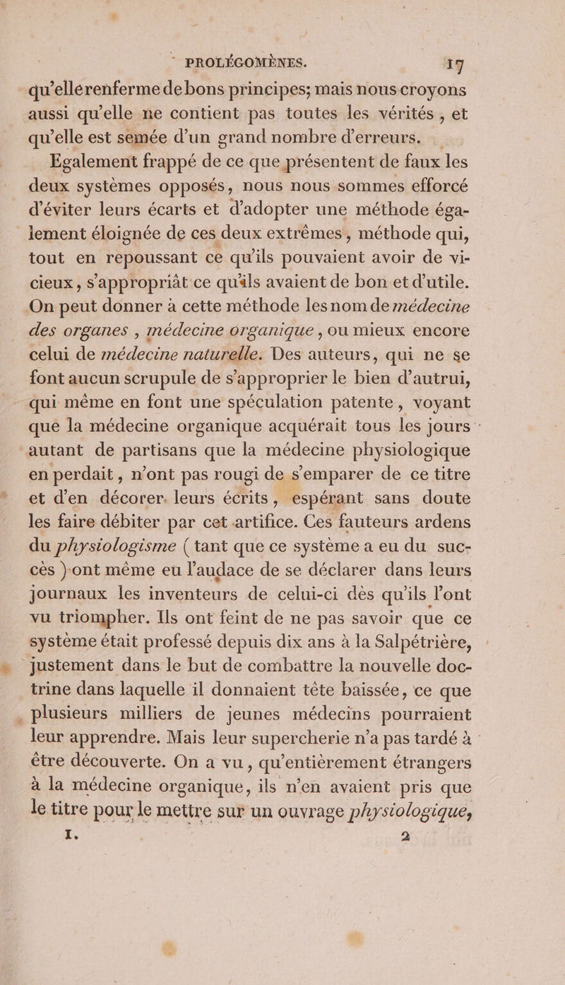 qu’ellérenferme de bons principes; mais nouscroyons aussi qu'elle ne contient pas toutes les vérités , et qu’elle est semée d’un grand nombre d'erreurs. Egalement frappé de ce que présentent de faux les deux systèmes opposés, nous nous sommes efforcé d'éviter leurs écarts et d'adopter une méthode éga- lement éloignée de ces deux extrêmes, méthode qui, tout en repoussant ce qu'ils ai avoir de vi- cieux, S'appropriàt ce qu'ils avaient de bon et d'utile. On peut donner à cette méthode lesnom dernédecine des organes , médecine organique , où mieux encore celui de r2édecine naturelle. Des auteurs, qui ne se font aucun scrupule de s'approprier le bien d'autrui, qui même en font une spéculation patente, voyant que la médecine organique acquérait tous les jours: autant de partisans que la médecine physiologique en perdait, n’ont pas rougi de s'emparer de ce titre et d'en décorer. leurs écrits, espérant sans doute les faire débiter par cet artifice. Ces fauteurs ardens du physiologisme (tant que ce système a eu du suc- cès }ont même eu l'audace de se déclarer dans leurs journaux les inventeurs de celui-ci dès qu'ils l'ont vu triompher. Ils ont feint de ne pas savoir que ce système était professé depuis dix ans à la Salpétrière, justement dans le but de combattre la nouvelle doc- trine dans laquelle il donnaient tête baissée, ce que . plusieurs milliers de jeunes médecins pourraient leur apprendre. Mais leur supercherie n’a pas tardé à être découverte. On a vu, Lie cru étrangers à la médecine organique, ils n'en avaient pris que le titre pour le mettre sur un ouvrage physiologique, L. 2
