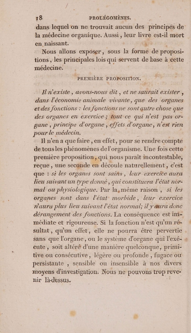 dans lequel on ne trouvait aucun des principés de la médecine organique. Aussi , leur livre est-il mort en naissant. TE | Nous allons exposer, sous la forme de proposi- tions , les principales lois qui servent de base à cette médecine. PREMIÈRE PROPOSITION. } Il n'existe, avons-nous dit, et ne saurait exister , dans l’économie animale vivante, que des organes et des fonctions : les fonctions ne sont autre chose que des organes ent exercice ; tout ce qui n'est pas or- gane , principe d'organe , effets d'organe, n'est rien pour le médecin. Il n’en a que faire , en effet, pour se rendre compte de tousles NAN delorganisme. Une fois cette première proposition, qui nous parait incontestable, recue , une seconde en découle naturellement, c’est que : sé les organes sont sains , leur exercite aura lieu suivant un type donné, qui constituera l’état nor- mal ou physiologique. Par la,mème raison , si les organes sont dans l’état morbide, leur exercice n'aura plus lieu suivant l’état normal; il y aura donc dérangement des fonctions. La conséquence est im- médiate et rigoureuse. Si la fonction n’est qu'un ré- sultat, qu'un effet, elle ne pourra être pervertie sans que l'organe, ou le système d'organe qui l'exé- « cute , soit altéré d’une manière quelconque, primi- tive ou consécutive, légère ou profonde , fugace ou persistante , Sensible ou insensible à nos divers moyens d'investigation. Nous ne pouvons Dep rever nir l-dessus.