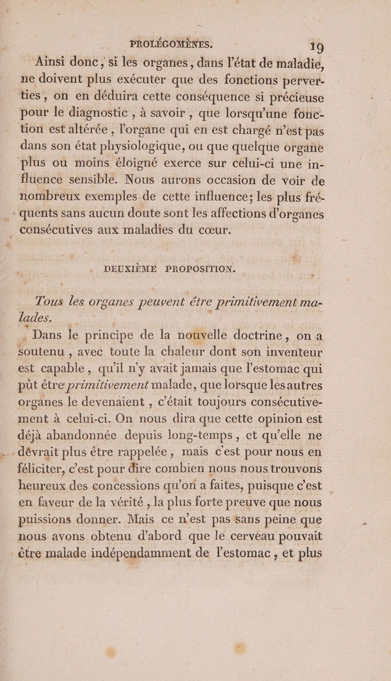 Ainsi donc, si les organes, dans l'état de maladie, ne doivent plus exécuter que des fonctions perver- ties, on en déduira cette conséquence si précieuse pour le diagnostic , à savoir , que lorsqu'une fonc- tion est altérée , l'organe qui en est chargé n’est pas dans son état A lait, ou que quelque organe plus où moins éloisné exerce sur celui-ci une in- fluence sensible. Nous aurons occasion de voir de nombreux exemples-de cette influence; les plus fré- quents sans aucun doute sont les affections d'organes . consécutives aux maladies du cœur. DEUXIÈME PROPOSITION. Tous les organes peuvent étre : primitivement ma lades. | . Dans le principe de la nouvelle doctrine, on a soutenu , avec toute la chaleur dont son inventeur est capable, qu'il n'y avait jamais que l’estomac qui püt être primitivement malade, que lorsque lesautres organes le devenaient , c'était toujours consécutive- ment à celui-ci. On nous dira que cette opinion est déjà abandonnée depuis long-temps , et qu’elle ne _dévrait pie être rappelée, mais cest pour nous en féliciter, c'est pour dire combien nous nous trouvons heureux des concessions qu’on a faites, puisque c’est en faveur de la vérité , la plus forte preuve que nous puissions donner. Mais ce n'est pas sans peine que _ nous avons obtenu d’abord que le cerveau pouvait être malade indépendamment de l'estomac, et plus
