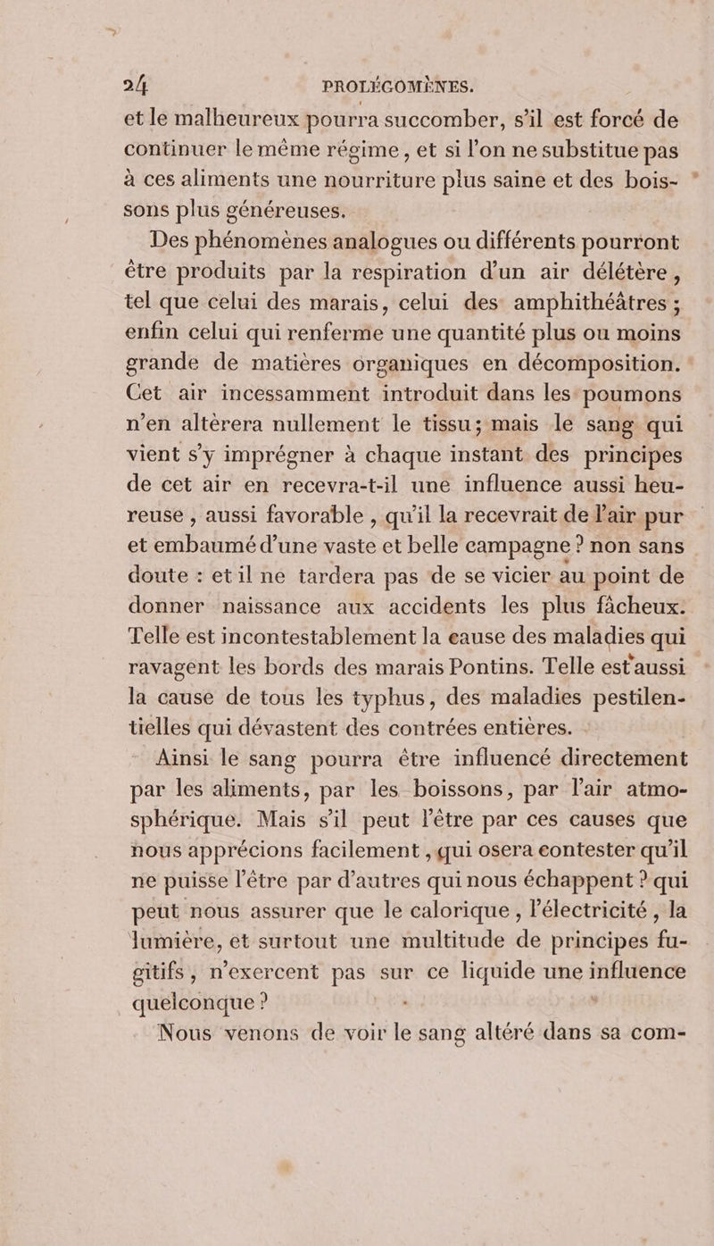 et le malheureux pourra succomber, s’il est forcé de continuer le même régime, et si l’on ne substitue pas à ces aliments une nourriture plus saine et des bois- sons plus généreuses. Des phénomènes analogues ou différents pourront être produits par la respiration d'un air délétère, tel que celui des marais, celui des amphithéâtres ; enfin celui qui renferme une quantité plus ou moins grande de matières organiques en décomposition. Cet air incessamment introduit dans les poumons n’en altèrera nullement le tissu; mais le sang qui vient s’y imprégner à chaque instant des principes de cet air en recevra-t-il une influence aussi heu- reuse , aussi favorable , qu’il la recevrait de l'air pur et embaumé d’une vaste et belle campagne ? non sans doute : etil ne tardera pas de se vicier au point de donner naissance aux accidents les plus fàcheux. Telle est incontestablement la eause des maladies qui ravagent les bords des marais Pontins. Telle estaussi la cause de tous les typhus, des maladies pestilen- tielles qui dévastent des contrées entières. Ainsi le sang pourra être influencé directement par les aliments, par les boissons, par l'air atmo- sphérique. Mais sil peut l'être par ces causes que nous apprécions facilement , qui osera eontester qu'il ne puisse l'être par d’autres qui nous échappent ? qui peut nous assurer que le calorique , électricité , la Jumière, et surtout une multitude de principes fu- gitifs, n'exercent pas sur ce liquide une ARRUe quelconque ? | Nous venons de voir le sang altéré dans sa com-