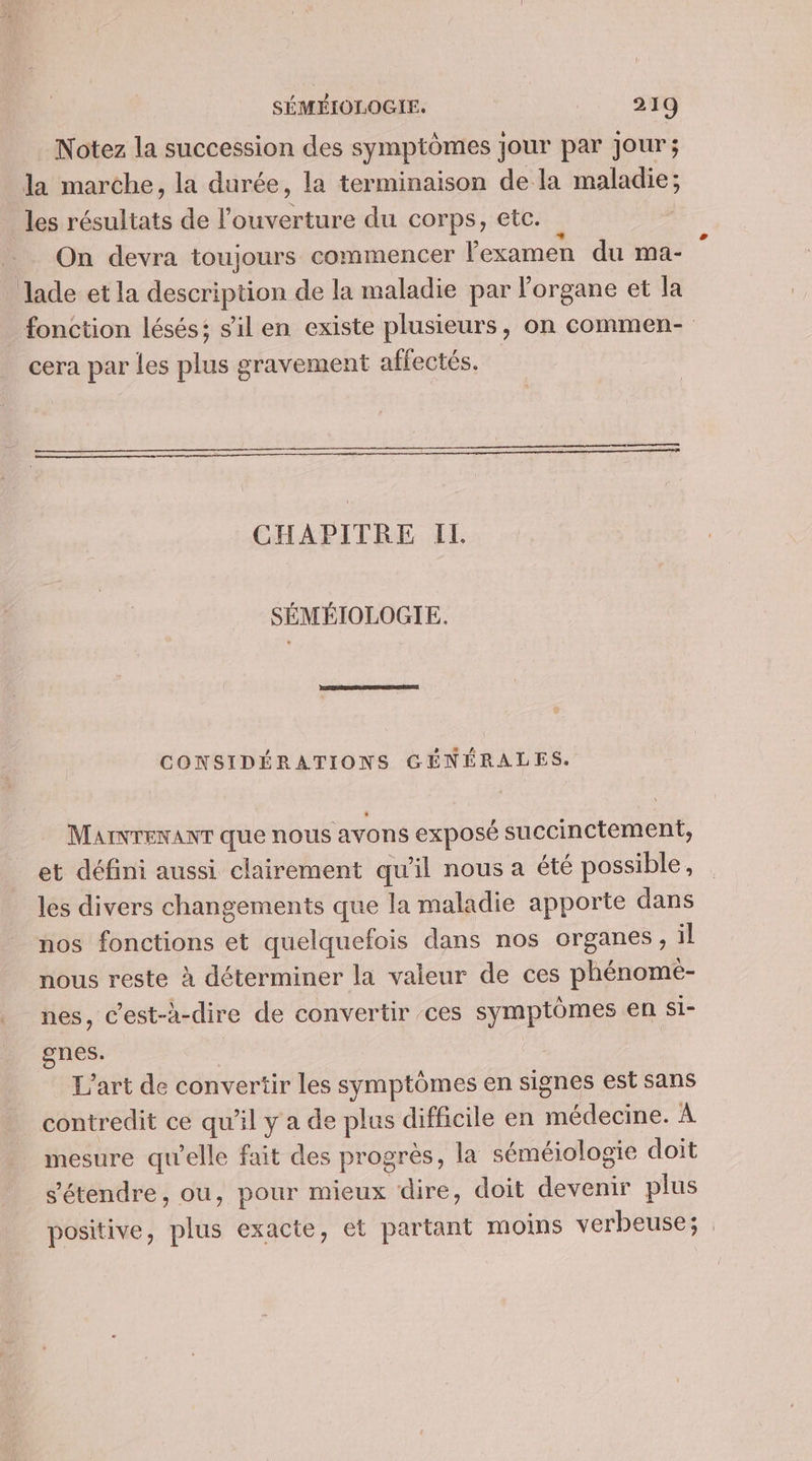 Notez la succession des symptômes jour par jour; la marche, la durée, la terminaison de la maladie; les résultats de l'ouverture du corps, etc. à On devra toujours commencer l'examen du ma- Jade et la description de la maladie par l'organe et la cera par les plus gravement affectés. CHAPITRE IL SÉMÉIOLOGIE. CONSIDÉRATIONS GÉNÉRALES. MAINTENANT que nous avons exposé succinctement, et défini aussi clairement qu'il nous a été possible, les divers changements que la maladie apporte dans nos fonctions et quelquefois dans nos organes, il nous reste à déterminer la valeur de ces phénome- nes, c’est-à-dire de convertir ces symptômes en si- gnes. | | L'art de convertir les symptômes en signes est sans contredit ce qu'il y a de plus difficile en médecine. À mesure qu’elle fait des progrès, la séméiologie doit s'étendre, ou, pour mieux dire, doit devenir plus positive, plus exacte, et partant moins verbeuse;