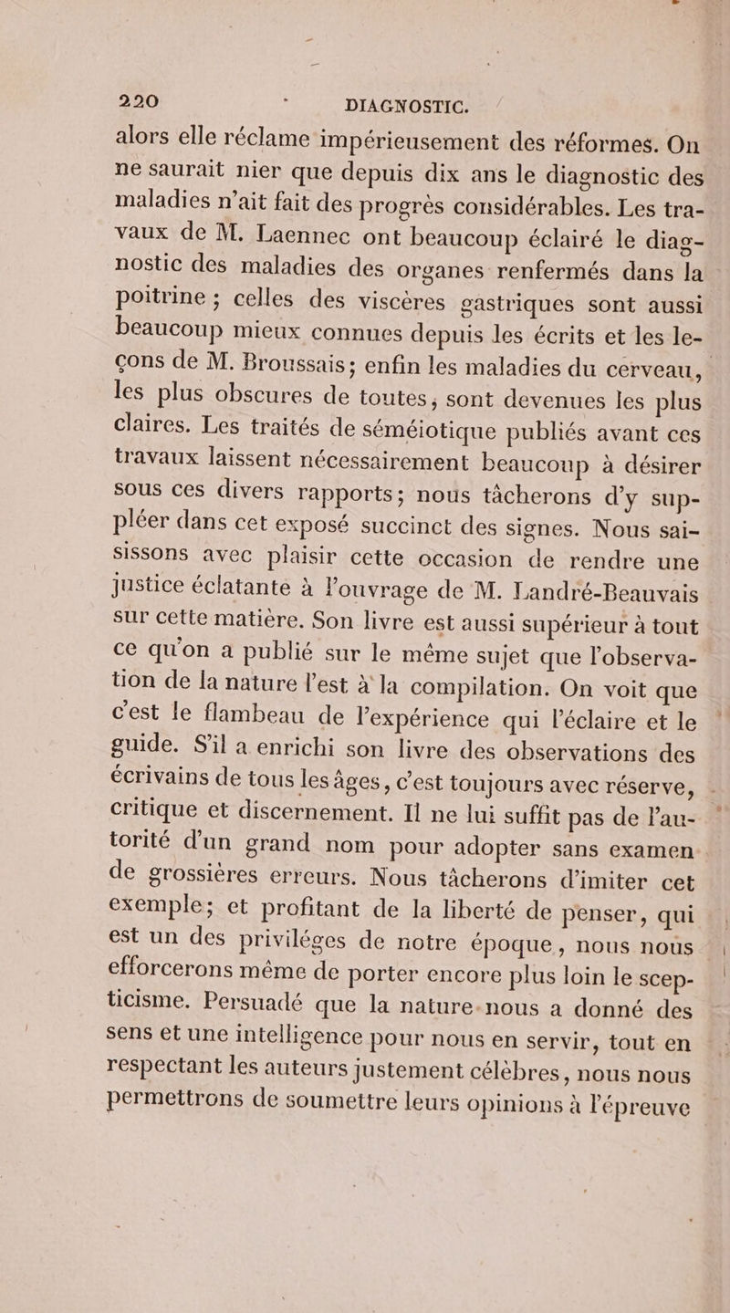 alors elle réclame impérieusement des réformes. On ne saurait nier que depuis dix ans le diagnostic des maladies n’ait fait des progrès considérables. Les tra- vaux de M. Laennec ont beaucoup éclairé le diag- nostic des maladies des organes renfermés dans la poitrine ; celles des viscères gastriques sont aussi beaucoup mieux connues depuis les écrits et les le- çons de M. Broussais; enfin les maladies du cerveau, les plus obscures de toutes, sont devenues les plus claires. Les traités de séméiotique publiés avant ces travaux laissent nécessairement beaucoup à désirer sous ces divers rapports; nous tâcherons d'y sup- pléer dans cet exposé succinct des signes. Nous sai- Sissons avec plaisir cette occasion de rendre une justice éclatante à l'ouvrage de M. Landré-Beauvais sur cette matière. Son livre est aussi supérieur à tout ce qu'on a publié sur le même sujet que l’observa- tion de la nature l’est à la compilation. On voit que c'est le flambeau de l'expérience qui l’éclaire et le guide. S'il a enrichi son livre des observations des écrivains de tous les âges, c’est toujours avec réserve ù critique et discernement. Il ne lui suffit pas de Pau- torité d’un grand nom pour adopter sans examen de grossières erreurs. Nous tâcherons d’imiter cet exemple; et profitant de la liberté de penser, qui est un des priviléges de notre époque, nous nous efforcerons même de porter encore plus loin le scep- ticisme. Persuadé que la nature-nous a donné des sens et une intelligence pour nous en servir, tout en respectant les auteurs justement célebres, nous nous permettrons de soumettre leurs opinions à l'épreuve
