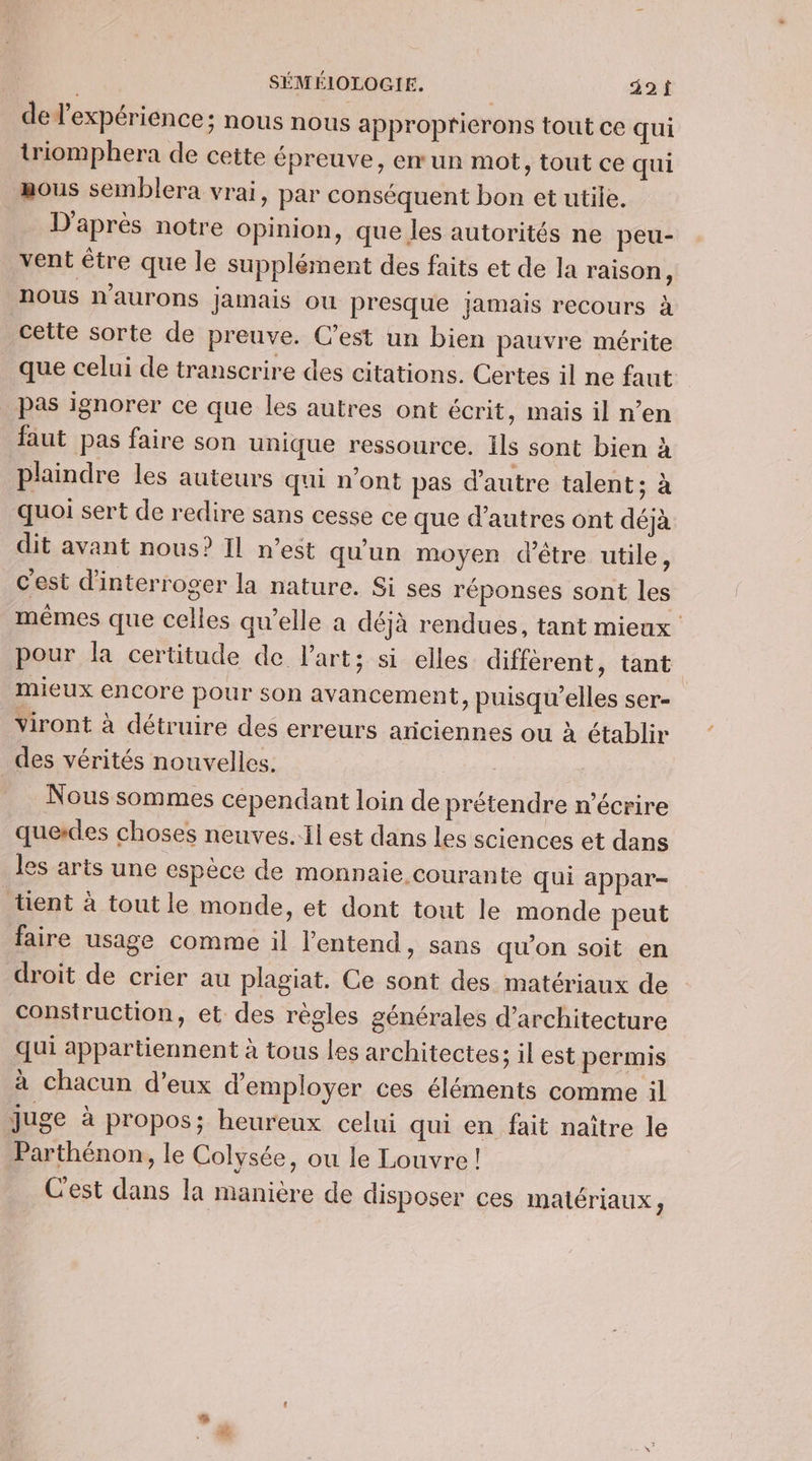 del’expérience; nous nous approprierons tout ce qui triomphera de cette épreuve, em un mot, tout ce qui gous semblera vrai, par conséquent bon et utile. D'après notre Opinion, que les autorités ne peu- vent être que le supplément des faits et de la raison, nous n'aurons jamais ou presque jamais recours à cette sorte de preuve. C’est un bien pauvre mérite que celui de transcrire des citations. Certes il ne faut pas ignorer ce que les autres ont écrit, mais il n’en faut pas faire son unique ressource. ils sont bien à plaindre les auteurs qui n’ont pas d'autre talent ; à quoi sert de redire sans cesse ce que d’autres ont déjà dit avant nous? Il n’est qu'un moyen d’être utile, c’est d'interroger la nature. Si ses réponses sont les mêmes que celles qu’elle a déjà rendues, tant mieux pour la certitude de l'art; si elles diffèrent, tant mieux encore pour son avancement, puisqu'elles ser- Viront à détruire des erreurs aticiennes ou à établir des vérités nouvelles. Nous sommes cependant loin de prétendre n’écrire querdes choses neuves.il est dans les sciences et dans les arts une espèce de monnaie courante qui appar- lient à tout le monde, et dont tout le monde peut faire usage comme il l'entend, sans qu’on soit en droit de crier au plagiat. Ce sont des matériaux de construction, et des règles générales d'architecture qui appartiennent à tous les architectes; il est permis à chacun d’eux d'employer ces éléments comme il juge à propos; heureux celui qui en fait naître le Parthénon, le Colysée, ou le Louvre ! C'est dans la manière de disposer ces matériaux ;