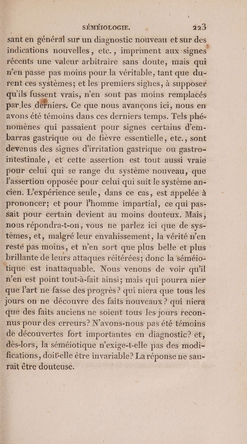 sant en général sur un diagnostic nouveau et sur des récents une valeur arbitraire sans doute, mais qui n'en passe pas moins pour la véritable, tant que du- rent ces systèmes; et les premiers sighes, à supposer qu'ils fussent vrais, n’en sont pas moins remplacés par les défniers. Ce que nous avançons iCI, nous en avons été témoins dans ces derniers temps. Tels phé- noménes qui passaient pour signes certains d’em- barras gastrique ou de fièvre essentielle, etc., sont devenus des signes d'irritation gastrique ou gastro- intestinale, et cette assertion est tout aussi vraie pour celui qui se range du système nouveau, que lassertion opposée pour celui qui suit le système an- cien. L'expérience seule, dans ce cas, est appelée à prononcer; et pour l’homme impartial, ce qui pas- sait pour certain devient au moins douteux. Mais, nous répondra-t-on, vous ne parlez ici que de sys- tèmes, et, malgré leur envahissement, la vérité n’en resté pas moins, et n'en sort que plus belle et ra brillante de ets attaques réitérées; donc la séméio- ‘tique est inattaquable. Nous venons de voir qu'il n° en est point tout-à-fait ainsi; Mais qui pourra nier que l'art ne fasse des progrès ? qui niera que tous les jours on ne découvre des faits nouveaux ? qui niera que des faits anciens ne soient tous les jours recon- nus pour des erreurs? N’avons-nous pas été témoins de découvertes fort importantes en diagnostic? ét, dès-lors, la séméiotique n’exige-t-elle pas des modi- fications, doit-elle être invariable? La réponse ne sau- rait être Muteÿéé.