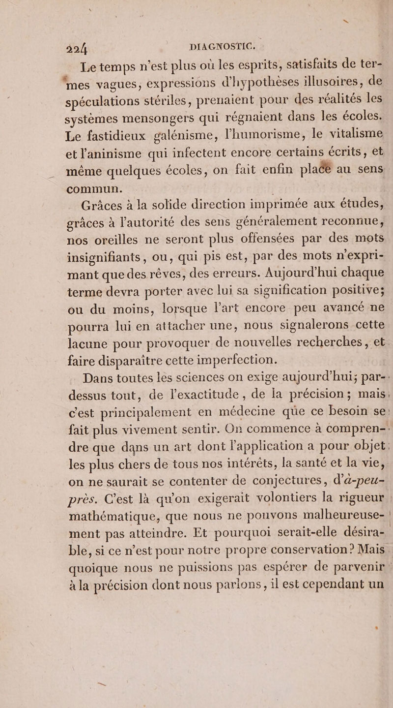 Le temps n'est plus où les esprits, satisfaits de ter- mes vagues, expressions d’hypothèses illusoires, de spéculations stériles, prenaient pour des réalités les systèmes mensongers qui régnaient dans les écoles. Le fastidieux galénisme, l’humorisme, le vitalisme et l’'aninisme qui infectent encore certains écrits, et même quelques écoles, on fait enfim placé au sens commun. Grâces à la solide direction imprimée aux études, grâces à l'autorité des sens généralement reconnue, nos oreilles ne seront plus offensées par des mots insignifiants, ou, qui pis est, par des mots n’expri- mant que des rêves, des erreurs. Aujourd'hui chaque terme devra porter avec lui sa signification positive; ou du moins, lorsque l’art encore peu avancé ne pourra lui en attacher une, nous signalerons cette faire disparaitre cette imperfection. dessus tout, de l’exactitude , de la précision; mais c’est principalement en médecine que ce besoin se les plus chers de tous nos intérêts, la santé et la vie, on ne saurait se contenter de conjectures, d’a-peu- mathématique, que nous ne pouvons malheureuse- ment pas atteindre. Et pourquoi serait-elle désira- à la précision dont nous parlons, il est cependant un