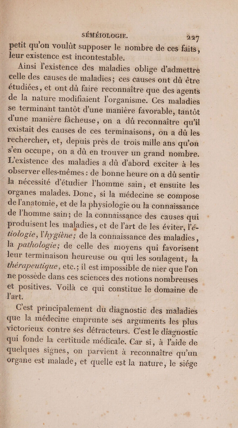 petit qu’on voulüt supposer le nombre de ces faits, leur existence est incontestable. Ainsi l'existence des maladies oblige d'admettre celle des causes de maladies; ces causes ont dû être étudiées, et ont dà faire reconnaître que des agents de la nature modifiaient l'organisme. Ces maladies se terminant tantôt d’une manière favorable, tantôt d'une manitre fâcheuse, on a dû reconnaître qu'il existait des causes de ces terminaisons, on a dù les rechercher, et, depuis près de trois mille ans qu'on s’en occupe, on à dû en trouver un grand nombre. L'existence des maladies à dû d'abord exciter à les observer elles-mêmes : de bonne heure on a dû sentir la nécessité d'étudier l’homme sain, et ensuite les organes malades. Donc, si la médecine se compose de l'anatomie, et de la physiologie ou ta connaissance de l’homme sain; de la connaïssance des causes qui produisent les maladies, et de l'art de les éviter, l'é- tiologie, l'hygiène; de la connaissance dés maladies : la pathologie; de celle des moyens qui favorisent leur terminaison heureuse où qui les soulagent, la thérapeutique, etc.; il est impossible de nier que l'on ne possede dans ces sciences des notions nombreuses et positives. Voilà ce qui constitue le domaine de Part. . Cest principalement du diagnostic des maladies que la médecine emprunte ses arguments les plus victorieux contre ées détracteurs. C’est le diagnostic qui fonde la certitude médicale. Car si, à laide de quelques signes, on parvient à reconnaître qu'un organe est malade, et quelle est la nature, le siége