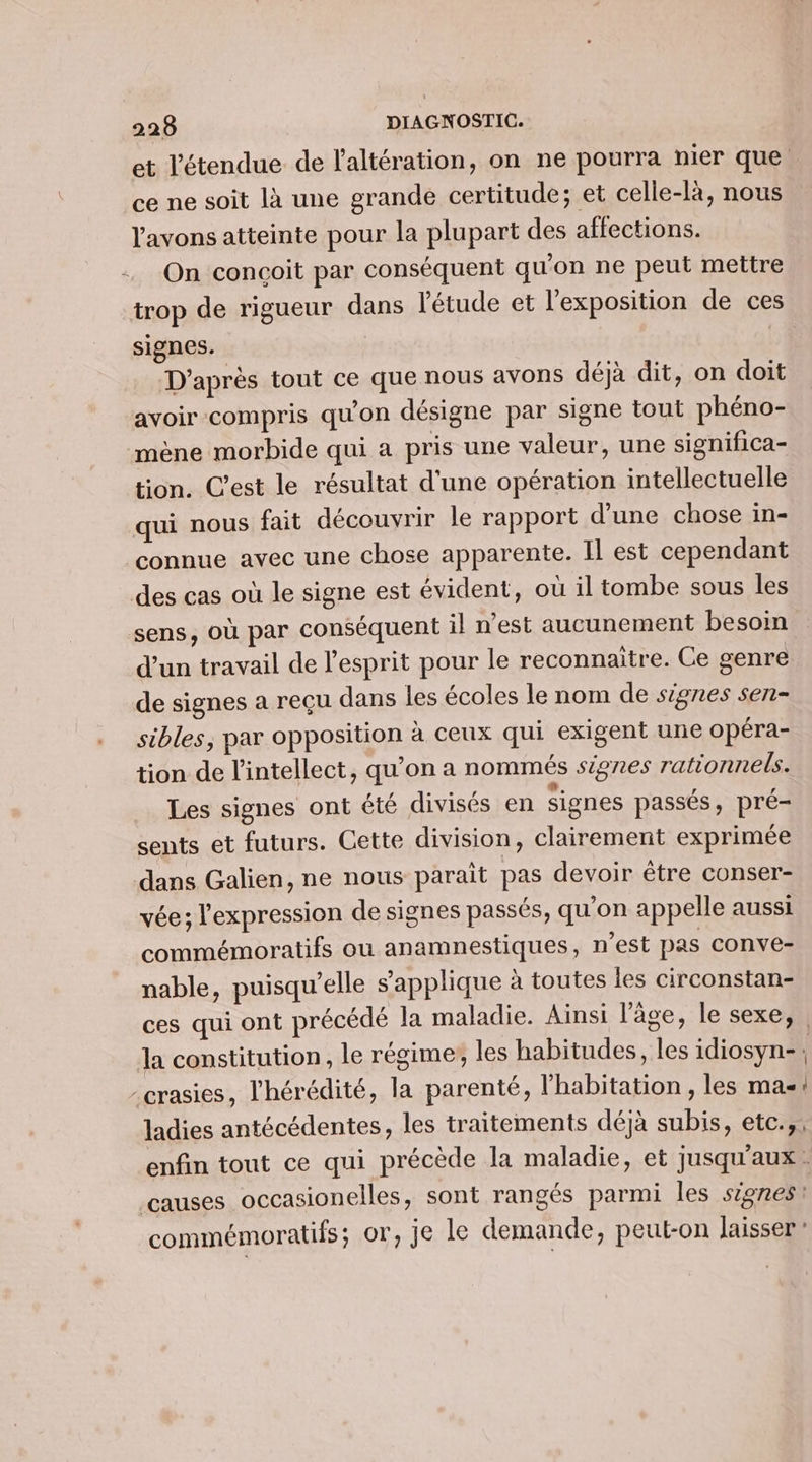 et l'étendue de l'altération, on ne pourra nier que ce ne soit là une grande certitude; et celle-là, nous l'avons atteinte pour la plupart des affections. +. On conçoit par conséquent qu'on ne peut mettre trop de rigueur dans l'étude et l'exposition de ces signes. D'après tout ce que nous avons déjà dit, on doit avoir compris qu'on désigne par signe tout phéno- mène morbide qui a pris une valeur, une significa- tion. C’est le résultat d'une opération intellectuelle qui nous fait découvrir le rapport d'une chose in- connue avec une chose apparente. Il est cependant des cas où le signe est évident, où il tombe sous les sens, où par conséquent il n'est aucunement besoin d'un travail de l'esprit pour le reconnaitre. Ce genre de signes a reçu dans les écoles le nom de signes sen- ._ sibles, par opposition à ceux qui exigent une opéra- tion de l’intellect, qu’on a nommés signes rationnels. Les signes ont été divisés en signes passés, pré- sents et futurs. Cette division, clairement exprimée dans Galien, ne nous parait pas devoir être conser- vée; l'expression de signes passés, qu’on appelle aussi commémoratifs ou anamnestiques, n’est pas conve- nable, puisqu'elle s'applique à toutes les circonstan- ces qui ont précédé la maladie. Ainsi l’âge, le sexe, Ja constitution, le régime, les habitudes, les idiosyn-: -crasies, l'hérédité, la parenté, l'habitation , les ma! ladies antécédentes, les traitements déjà subis, etc.,, enfin tout ce qui précède la maladie, et jusqu'aux : causes occasionelles, sont rangés parmi les signes: commémoratifs; or, je le demande, peut-on laisser