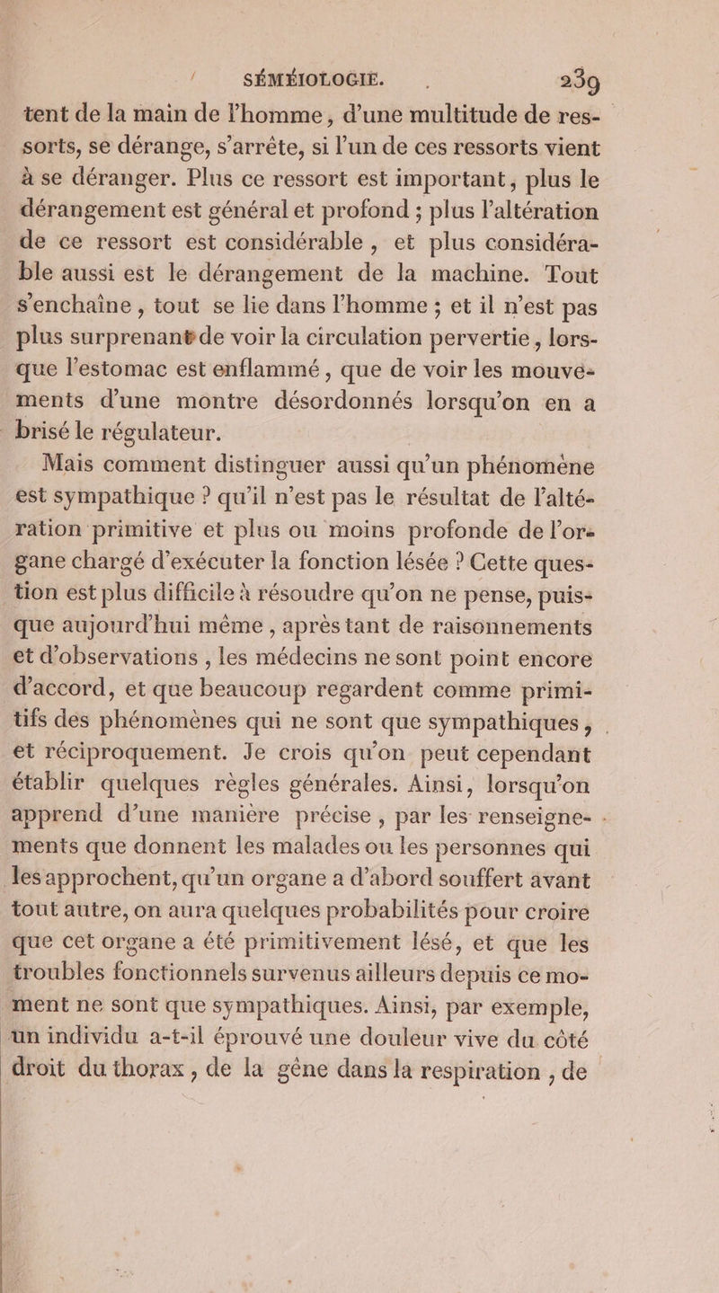 tent de la main de homme, d’une multitude de res-_ sorts, se dérange, s'arrête, si l’un de ces ressorts vient à se déranger. Plus ce ressort est important, plus le dérangement est général et profond ; plus l’altération de ce ressort est considérable , et plus considéra- ble aussi est le dérangement de la machine. Tout s'enchaine , tout se lie dans l’homme ; et il n’est pas plus surprenant de voir la circulation pervertie, lors- que l'estomac est enflammé , que de voir les mouve- ments d’une montre désordonnés lorsqu'on en a brisé le régulateur. Mais comment distinguer aussi qu’un phénomène est sympathique ? qu'il n’est pas le résultat de l'alté- ration primitive et plus ou moins profonde de lors gane chargé d'exécuter la fonction lésée ? Cette ques- tion est plus difficile À résoudre qu’on ne pense, puis- que aujourd’hui même, après tant de raisonnements et d'observations , les id ctine ne sont point encore d'accord, et que Boatiéup regardent comme primi- tifs des SHéhotiènés qui ne sont que sympathiques, et réciproquement. Je crois qu'on peut cependant établir quelques règles générales. Ainsi, lorsqu'on apprend d’une manière précise , par les renseigne- . ments que donnent les malades ou les personnes qui les approchent, qu’un organe a d’abord souffert avant tout autre, on aura qhérees probabilités pour croire que cet organe a été primitivement lésé, et que les troubles fonctionnels survenus ailleurs depuis ce mo- ment ne sont que sympathiques. Ainsi, par exemple, un individu a-t-il éprouvé une douleur vive du côté droit du thorax , de la gêne dans la respiration , de