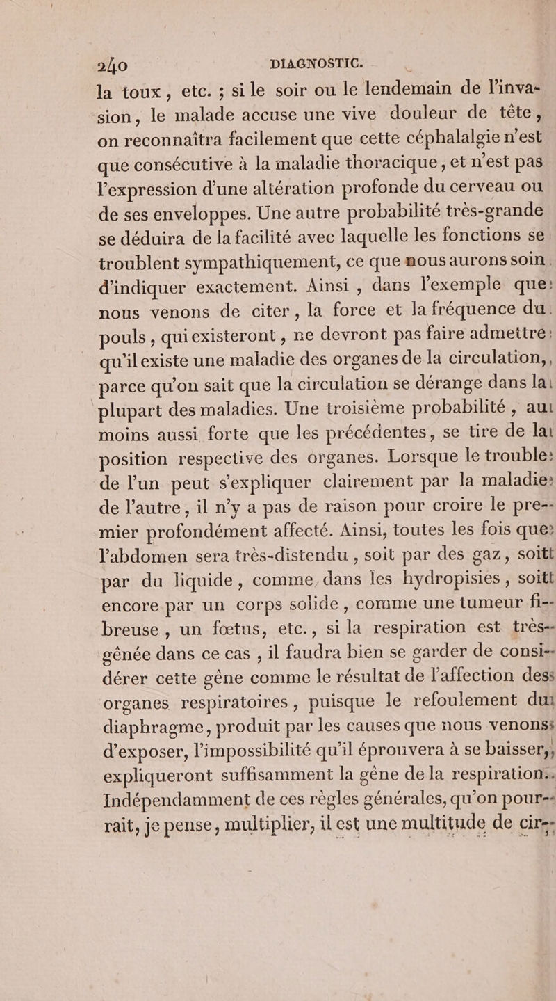 la toux, etc. ; sile soir ou le lendemain de linva- sion, le malade accuse une vive douleur de tête, on reconnaitra facilement que cette céphalalgie n'est que consécutive à la maladie thoracique, et n'est pas l'expression d'une altération profonde du cerveau ou de ses enveloppes. Une autre probabilité très-grande se déduira de la facilité avec laquelle les fonctions se troublent sympathiquement, ce que mous aurons soin. d'indiquer exactement. Ainsi , dans l'exemple que: nous venons de citer, la force et la fréquence du: pouls , quiexisteront , ne devront pas faire admettre! qu'ilexiste une maladie des organes de la circulation, parce qu’on sait que la circulation se dérange dans lai ‘plupart des maladies. Une troisième probabilité , au moins aussi forte que les précédentes, se tire de lai position respective des organes. Lorsque le trouble: de l'un peut sexpliquer clairement par la maladie: de l’autre, il n’y a pas de raison pour croire le pre-- mier profondément affecté. Ainsi, toutes les fois que? l'abdomen sera très-distendu , soit par des gaz, soitl par du liquide, comme, dans les hydropisies ; soïtt encore par un corps solide, comme une tumeur f1-- breuse , un fœtus, etc., si la respiration est très-- génée dans ce cas , il faudra bien se garder de consi:- dérer cette gêne comme le résultat de l'affection dess organes respiratoires, puisque le refoulement dui diaphragme, produit par les causes que nous venons d'exposer, l'impossibilité qu'il éprouvera à se baisser,, expliqueront suffisamment la gêne de la respiration. Indépendamment de ces règles générales, qu'on pour-- rait, je pense, multiplier, il est une multitude de cire
