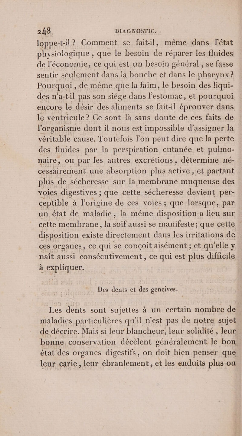 loppe-til ? Comment se fait-il, même dans l’état physiologique , que le besoin dé réparer les fluides de l'économie, ce qui est un besoin général , se fasse : sentir seulement dans la bouche et dans le pharynx? Pourquoi ,.de même que la faim, le besoin des liqui- des n’a-til pas son siége dans l'estomac, et pourquoi encore le désir des aliments se fait-il éprouver dans le ventricule ? Ce sont là sans doute de ces faits de l'organisme dont il nous est impossible d’assigner la véritable cause. Toutefois l’on peut dire que la perte des fluides par la perspiration cutanée et pulmo- naire, ou par les autres excrétions , détermine né- cessairement une absorption plus active , et partant plus de sécheresse sur la membrane muqueuse des voies digestives ; que cette sécheresse devient per- ceptible à l’origine de ces voies ; que lorsque, par un état de maladie, la même disposition:a lieu sur cette membrane, la soif aussi se manifeste; que cette disposition existe directement dans les irritations de ces organes, ce qui se conçoit aisément ; et qu’elle y nait aussi eut norte ce qui est ride difficile à expliquer. Des dents et des gencives. Les dents sont sujettes à un certain nombre de. maladies particulières qu'il n’est pas de notre sujet de décrire. Mais si leur blancheur, leur solidité , leur bonne conservation décèlent généralement le bon. état des organes digestifs, on doit bien penser que leur carie , leur ébranlement , et les enduits plus ou