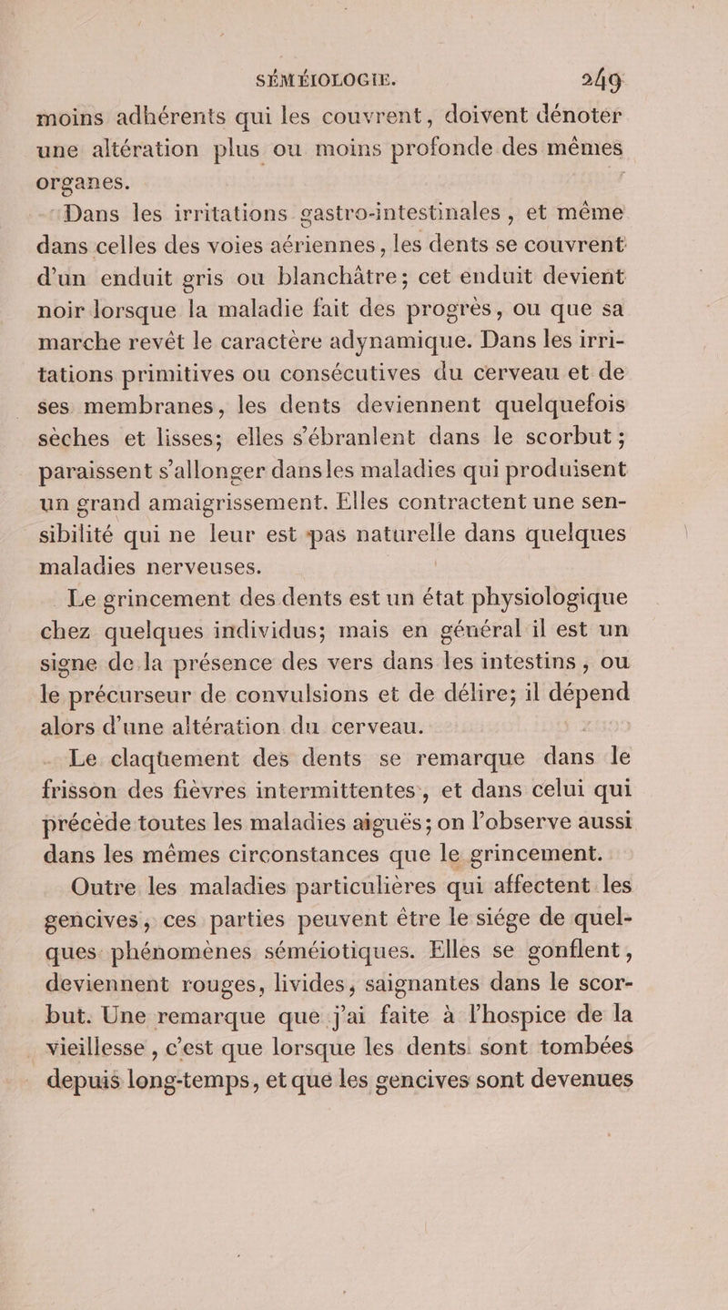 moins adhérents qui les couvrent, doivent dénoter une altération plus ou moins profonde des mêmes organes. I “Dans les irritations gastro-intestinales , et même dans celles des voies aériennes , les dents se couvrent d'un enduit gris ou blanchätre; cet enduit devient noir lorsque la maladie fait des progrès, ou que sa marche revêt le caractère adynamique. Dans les irri- tations primitives ou consécutives du cerveau et de ses membranes, les dents deviennent quelquefois sèches et lisses; elles sébranlent dans le scorbut ; paraissent s’allonger dansles maladies qui produisent un grand amaigrissement. Elles contractent une sen- sibilité qui ne leur est pas naturelle dans quelques maladies nerveuses. Le grincement des dents est un état physiologique chez quelques individus; mais en général il est un signe de la présence des vers dans les intestins, ou le précurseur de convulsions et de délire; il dépend alors d’une altération du cerveau. ‘2 Le claquement des dents se remarque dans le frisson des fièvres intermittentes, et dans celui qui précède toutes les maladies aiguës ; on l’observe aussi dans les mêmes circonstances que le grincement. Outre les maladies particulières qui affectent les gencives, ces parties peuvent être le siége de quel- ques phénomènes séméiotiques. Elles se gonflent, deviennent rouges, livides, saignantes dans le scor- but. Une remarque que j'ai faite à l’hospice de la . vieillesse , c’est que lorsque les dents: sont tombées depuis long-temps, et que les gencives sont devenues