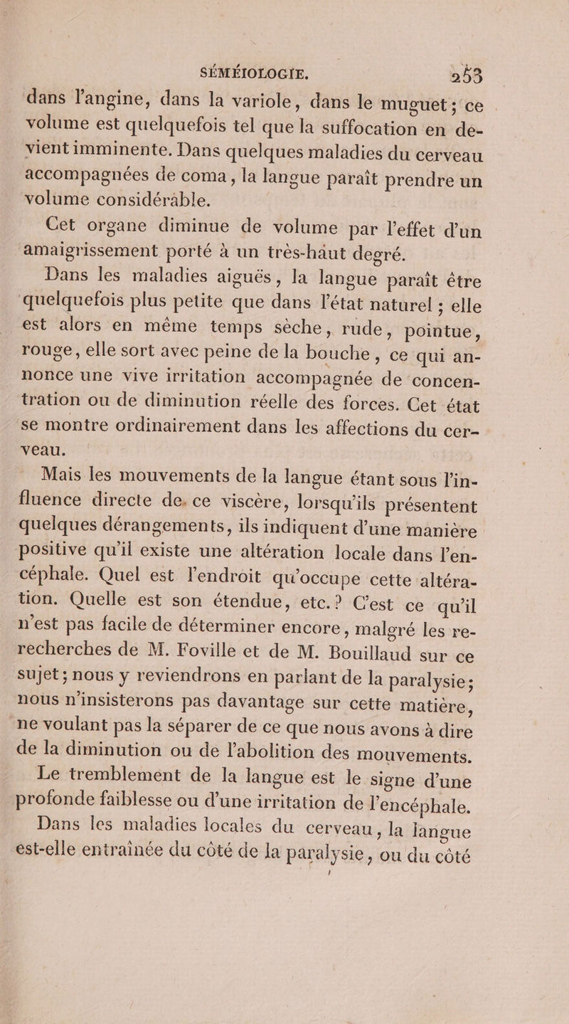 dans langine, dans la variole, dans le muguet ; ce volume est quelquefois tel que la suffocation en de- vient imminente, Dans quelques maladies du cerveau accompagnées de coma, la langue paraît prendre un volume considérable. Cet organe diminue de volume par l'effet d’un amaigrissement porté à un très-haut degré. Dans les maladies aiguës, la langue paraît être quelquefois plus petite que dans l’état naturel ; elle est alors en même temps sèche, rude, pointue, rouge, elle sort avec peine de la bouche » Ce qui an- nonce une vive irritation accompagnée de concen- tration ou de diminution réelle des forces. Cet état se montre ordinairement dans les affections du cer- VEAU. | Mais les mouvements de la langue étant sous l'in- fluence directe de, ce viscère, lorsqu'ils présentent quelques dérangements, ils indiquent d’une manière positive qu'il existe une altération locale dans l’en- céphale. Quel est l'endroit qu’occupe cette altéra- tion. Quelle est son étendue, etc.? C’est ce qu'il n'est pas facile de déterminer encore , Malgré les re- recherches de M. Foville et de M. Bouillaud sur ce sujet ; nous y reviendrons en parlant de la paralysie ; nous n'insisterons pas davantage sur cette matière, ne voulant pas la séparer de ce que nous avons à dire de la diminution ou de l'abolition des mouvements. Le tremblement de la langue est le signe d’une profonde faiblesse ou d’une irritation de l'encéphale. Dans les maladies locales du cerveau , la langue est-elle entrainée du côté de la paralysie, ou du côté ;