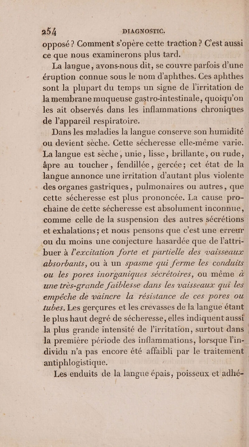 opposé ? Comment s'opère cette traction ? C'est aussi ce que nous examinerons plus tard. La langue, avons-nous dit, se couvre parfois d’une éruption connue sous le nom d’aphthes. Ces aphthes sont la plupart du temps un signe de l'irritation de la membrane muqueuse gastro-intestinale, quoiqu'on les ait observés dans les inflammations chroniques de l'appareil respiratoire. Dans les maladies la langue conserve son humidité ou devient sèche. Cette sécheresse elle-même varie. La langue est sèche, unie, lisse, brillante, ou rude, âpre au toucher, fendillée, gercée; cet état de la langue annonce uneirritation d'autant plus violente des organes gastriques, pulmonaires ou autres, que cette sécheresse est plus prononcée. La cause pro- chaine de cette sécheresse est absolument inconnue, comme celle de la suspension des autres sécrétions et exhalations ; et nous pensons que c’est une erreur ou du moins une conjecture hasardée que de l'attri- buer à l'excitation forte et partielle des vaisseaux absorbants, ou à un spasme qui ferme les conduits ou les pores inorganiques sécrétoires, où même &amp; une très-grande faiblesse dans les vaisseaux qui les _empéche de vaincre la résistance de ces pores ou tubes. Les gerçures et les crevasses de la langue étant la plus grande intensité de l'irritation, surtout dans la première période des inflammations, lorsque l’in- P ? q antiphlogistique. Les enduits de la langue épais, poisseux et adhé-