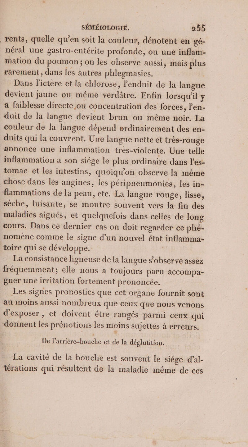 _rents, quelle qu'en soit la couleur, dénotent en gé- néral une gastro-entérite profonde, ou uné inflam- mation du poumon; on les observe aussi, mais plus rarement, dans les autres phlesmasies. i Dans l'ictère et la chlorose, l'enduit de la langue devient jaune ou même verdâtre. Enfin lorsqu'il y a faiblesse directe ou concentration des forces, l’'en- duit de la langue devient brun ou même noir. La couleur de la langue dépend ordinairement des en- duits qui la couvrent. Une langue nette et très-rouge annonce une inflammation très-violente. Une telle inflammation a son siége le plus ordinaire dans l’es- tomac et les intestins, quoiqu’on observe la même chose dans les angines, les péripneumonies, les in- flammations de la peau, etc. La langue rouge, lisse, sèche, luisante, se montre souvent vers la fin des maladies aiguës, et quelquefois dans celles de long cours. Dans ce dernier cas on doit regarder ce phé- noméne comme le signe d’un nouvel état inflamma- toire qui se développe. 1 La consistance ligneuse de la langue s’observe assez fréquemment; elle nous a toujours paru accompa- gner une irritation fortement prononcée. Les signes pronostics que cet organe fournit sont au Moins aussi nombreux que ceux que nous venons d'exposer , et doivent être rangés parmi ceux qui donnent les prénotions les moins sujettes à erreurs. De l’arrière-bouche et de la déglutition. La cavité de la bouche est souvent le siége d’al- térations qui résultent de la maladie méme de ces