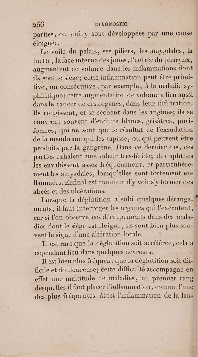 parties, ou qui y sont développées par une cause éloignée. Le voile du palais, ses piliers, les amygdales, la luette, la face interne des joues, l’entrée du pharynx, augmentent de volume dans les inflammations dont ils sont le siége; cette inflammation peut être primi- tive, ou consécutive, par exemple, à la maladie sy- philitique; cette augmentation de volume a lieu aussi dans le cancer de ces organes, dans leur infiltration, lis rougissent, et se sèchent dans les angines; ils se formes, qui ne sont que le résultat de l’exsudation de la membrane qui les tapisse, ou qui peuvent étre produits par la gangrène. Dans ce dernier cas, ces parties exhalent une odeur trés-fétide; des aphihés les envahissent assez fréquemment, et particulière- ment les amygdales, lorsqu'elles sont fortement en- flammées. Enfin il est commun d’y voir s’y former des abcès et des ulcérations. ments, il faut interroger les organes qui l’exécutent, car si l’on observe ces dérangements dans des mala- dies dont le siége est éloigné, ils sont bien plus sou- vent le signe d’une altération locale. cependant lieu dans So névroses. Il est bien plus fréquent que la déglutition soit dif- ficile et douloureuse; cette difficulté accompagne en effet une multitude de maladies, au premier rang desquelles il faut placer inflammation, comme l’une LJ
