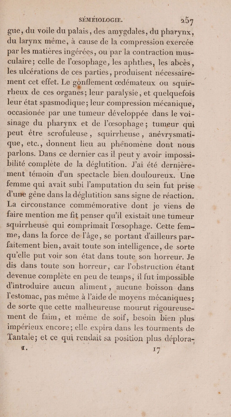 gue, du voile du palais, des amygdales, du pharynx, du larynx même, à cause de la compression exercée par les matières ingérées, ou par la contraction mus- culaire; celle de lœsophage, les aphthes, les abcès, les ulcérations de ces parties, produisent nécessaire- ment cet effet. Le gonflement œdémateux ou squir- rheux de ces organes; leur paralysie, et quelquefois leur état spasmodique; leur compression mécanique, occasionée par une tumeur développée dans le voi- sinage du pharynx et de l’œsophage; tumeur qui peut être scrofuleuse, squirrheuse, anévrysmati- que, etc., donnent lieu au phénomène dont nous parlons. Dans ce dernier cas il peut y avoir impossi- bilité complète de la déglutition. J'ai été dernière- ment témoin d’un spectacle bien douloureux. Une femme qui avait subi l’'amputation du sein fut prise d'une gêne dans la déglutition sans signe de réaction. La circonstance commémorative dont je viens de faire mention me fit penser qu'il existait une tumeur Squirrheuse qui comprimait l'œsophage. Cette fem- me, dans la force de l'âge, se portant d’ailleurs par- faitement bien, avait toute son intellisence, de sorte qu'elle put voir son état dans toute son horreur. Je dis dans toute son horreur, car l’obstruction étant devenue complète en peu de temps, il fut impossible d'introduire aucun aliment, aucune boisson dans l'estomac, pas même à l’aide de moyens mécaniques; de sorte que cette malheureuse mourut rigoureuse- ment de faim, et même de soif, besoin bien plus impérieux encore; elle expira dans les tourments de Tantale; et ce qui rendait sa position plus déplora- ï. 17