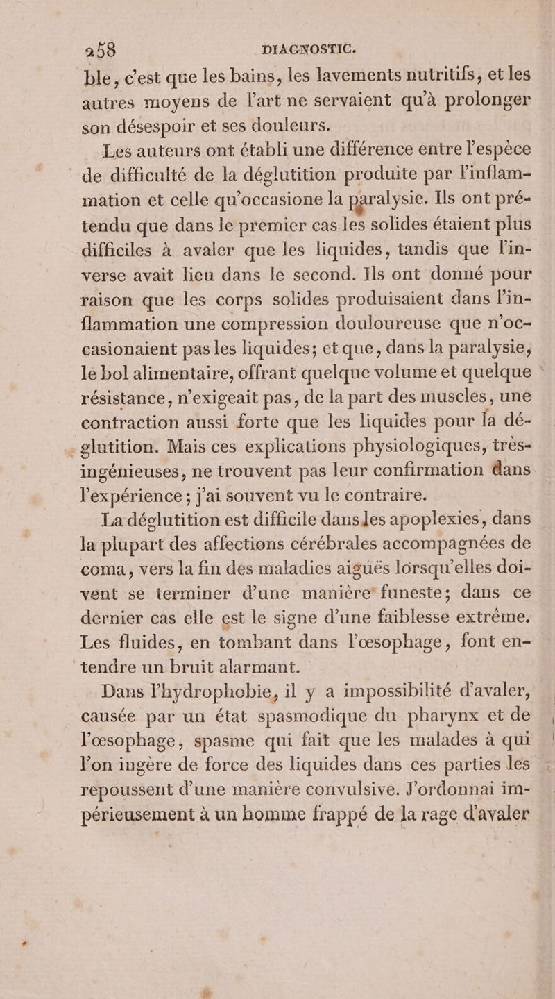 ble , C'est que les bains, les lavements nutritifs, et les autres moyens de l'art ne servaient qu'à prolonger son désespoir et ses douleurs. Les auteurs ont établi une différence entre l'espèce de difficulté de la déglutition produite par l'inflam- mation et celle qu'occasione la paralysie. Ils ont pré- tendu que dans le premier cas les solides étaient plus difficiles à avaler que les liquides, tandis que l'in- verse avait lieu dans le second. Ils ont donné pour raison que les corps solides produisaient dans lin- flammation une compression douloureuse que n'oc- casionaient pas les liquides; etque, dans la paralysie, le bol alimentaire, offrant quelque volume et quelque : résistance, n’exigeait pas, de la part des muscles, une contraction aussi forte que les liquides pour la dé- -glutition. Mais ces explications physiologiques, très- ingénieuses, ne trouvent pas leur confirmation dans l'expérience; j'ai souvent vu le contraire. La déclutition est difficile dansJes apoplexies, dans la plupart des affections cérébrales accompagnées de coma, vers la fin des maladies aiguës lorsqu'elles doi- vent se terminer d’une manière’ funeste; dans ce dernier cas elle est le signe d’une faiblesse extrême. Les fluides, en tombant dans l’œsophage, font en- tendre un bruit alarmant. Dans l’hydrophobie, il y a impossibilité d’avaler, causée par un état spasmodique du pharynx et de l’'œsophage, spasme qui fait que les malades à qui l’on ingère de force des liquides dans ces parties les repoussent d’une maniere convulsive. J'ordonnai im- périeusement à un homme frappé de la rage d'avaler