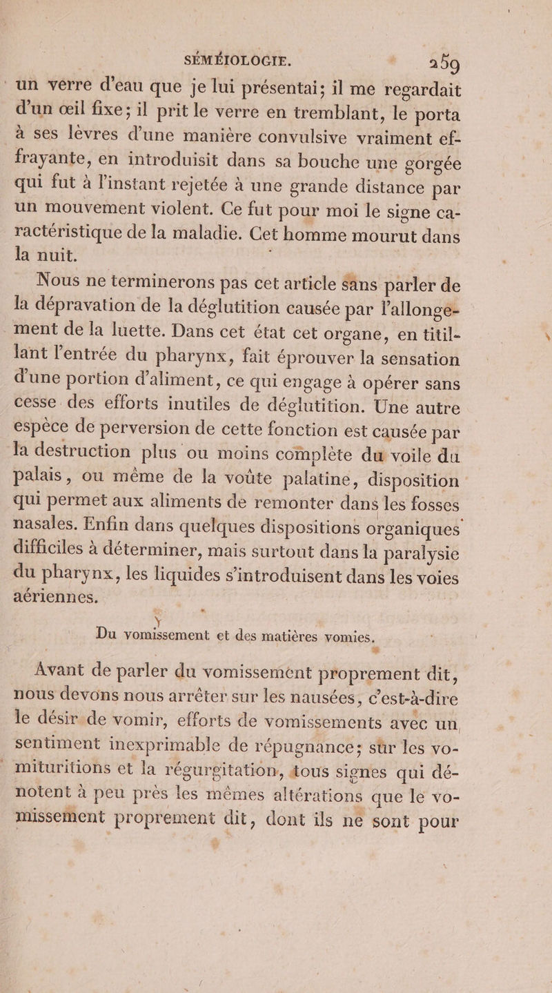 | SÉMÉIOLOCIE. *. 350 un verre d'eau que je lui présentai; il me regardait d'un œil fixe; il prit le verre en tremblant, le porta à ses lèvres d’une manière convulsive vraiment ef- frayante, en introduisit dans sa bouche une gorgée qui fut à l'instant rejetée à une grande distance par un mouvement violent. Ce fut pour moi le signe ca- _ractéristique de la maladie. Cet homme mourut dans la nuit. Nous ne terminerons pas cet article sans parler de la dépravation de la déglutition causée par lallonge- ment de la luette. Dans cet état cet organe, en titil- lant l'entrée du pharynx, fait éprouver la sensation d'une portion d’aliment, ce qui engage à opérer sans cesse des efforts inutiles de déglutition. Une autre espèce de perversion de cette fonction est causée par la destruction plus ou moins complète du voile du palais, où même de la voûte palatine, disposition qui permet aux aliments de remonter dans les fosses nasales. Enfin dans quelques dispositions organiques difficiles à déterminer, mais surtout dans la paralysie du pharynx, les liquides s’introduisent dans les voie aériennes. | Y Du vomissement et des matières vomies. Avant de parler du vomissement proprement dit, nous devons nous arrêter sur les nausées, c’est-à-dire le désir.de vomir, efforts de vomissements avec un, sentiment inexprimable de répugnance;: sür les vo- mituritions et la régurgitation, tous sienes qui dé- notent à peu près les mêmes altérations que le vo- missement proprement dit, dont ils ne sont pour