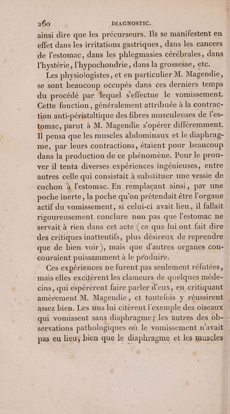 ainsi dire que les précurseurs. Ils se manifestent en effet dans les irritations gastriques, dans les cancers de l'estomac, dans les phlegmasies cér ébrales, dans l'hystérie, l'hypochondrie, dans la grossesse, etc. Les physiologistes, et en AUS M. Male. se sont beaucoup occupés dans ces derniers temps du procédé par lequel s'effectue le vomissement. Cette fonction, généralement attribuée à la contrac- tion anti-péristaltique des fibres musculeuses de l’es- tomac, parut à M. Magendie s’opérer différemment. Il pensa que les muscles abdominaux et le diaphrag- me, par leurs contractions, étaient pour beaucoup dans la production de ce phénomène. Pour le prou- ver il tenta diverses expériences ingénieuses, entre autres celle qui consistait à substituer une vessie de cochon à l'estomac. En remplacant ainsi, par une poche inerte, la poche qu’on prétendait être l'organe actif du vomissement, si celui-ci avait lieu, il fallait rigoureusement conclure non pas que lestomac ne servait à rien dans cet acte ( ce que lui ont fait dire des critiques inattentifs, plus désireux de reprendre ; que de bien voir), mais que d'autres organes con- couraient puissamment à le produire. Ces expériences ne furent pas seulement réfutées, mais elles excitèrent les clameurs de quelques méde- cins, qui espérèrent faire parler d'eux, en critiquant amèrement M. Magendie, et toutefois y réussirent assez bien. Les uns lui citèrent l'exemple des oiseaux qui vomissent sans diaphragme; les autres des ob-- servations pathologiques où le vomissement n'avait pas eu lieu, bien que le diaphragme et les muscles