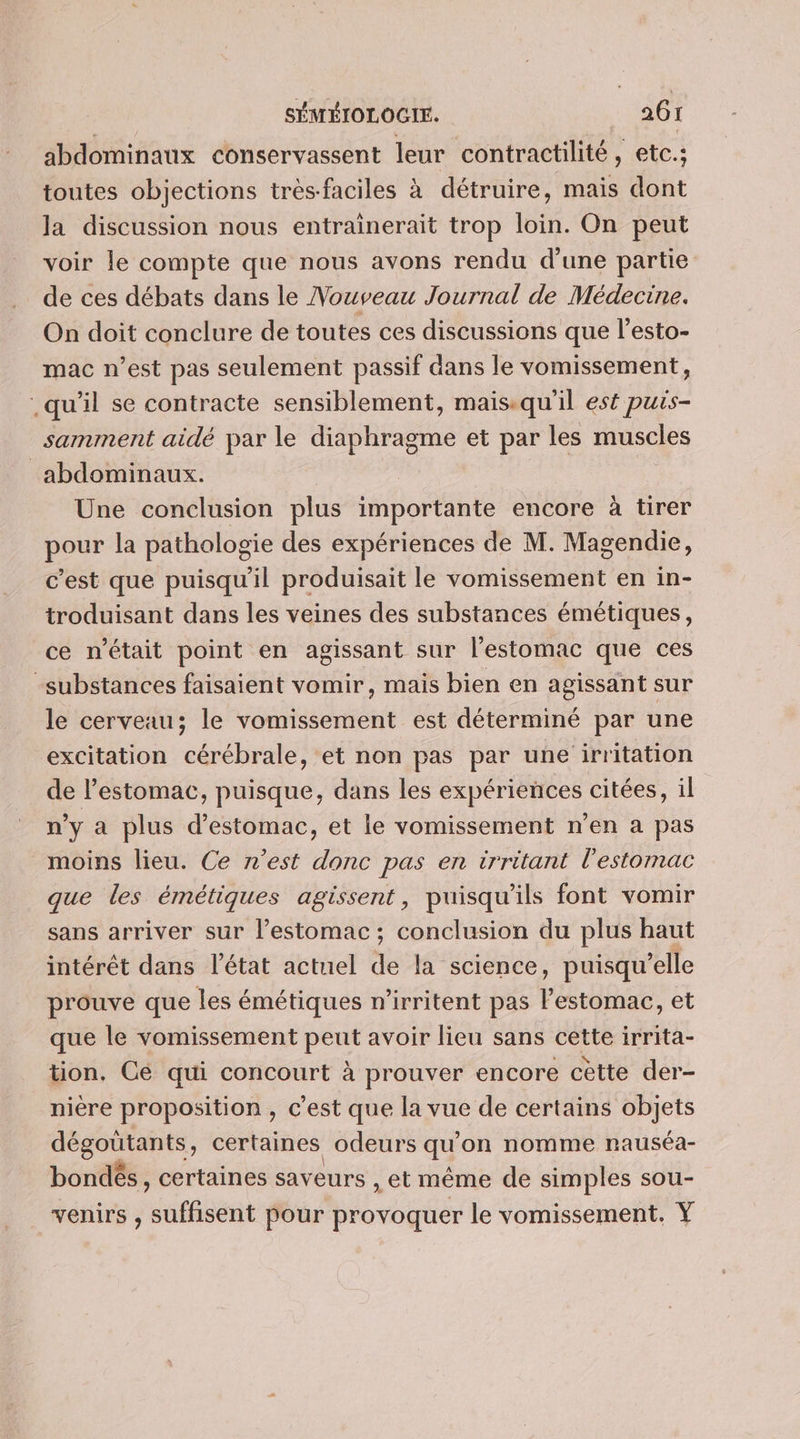 abdominaux conservassent leur contractilité , etc.; toutes objections très-faciles à détruire, mais dont la discussion nous entrainerait trop loin. On peut voir le compte que nous avons rendu d’une partie de ces débats dans le Nouveau Journal de Médecine. On doit conclure de toutes ces discussions que l’esto- mac n’est pas seulement passif dans le vomissement, .qu'il se contracte sensiblement, mais.qu'il est puis- samment aidé par le diaphragme et par les muscles abdominaux. Une conclusion plus importante encore à tirer pour la pathologie des expériences de M. Magendie, c’est que puisqu'il produisait le vomissement en in- troduisant dans les veines des substances émétiques, ce n’était point en agissant sur l'estomac que ces substances faisaient vomir, mais bien en agissant sur le cerveau; le vomissement est déterminé par une excitation cérébrale, et non pas par une irritation de l'estomac, puisque, dans les expériences citées, il n’y a plus d'estomac, et le vomissement n’en a pas moins lieu. Ce n’est donc pas en irritant l'estomac que les émétiques agissent, puisqu'ils font vomir sans arriver sur l’estomac ; conclusion du plus haut intérêt dans l’état actuel de la science, puisqu'elle prouve que les émétiques n’irritent pas l'estomac, et que le vomissement peut avoir lieu sans cette irrita- tion. Cé qui concourt à prouver encore cètte der- nière proposition , c'est que la vue de certains objets dégoûtants, certaines odeurs qu on nomme rauséa- bondés, certaines sav eurs , et même de simples sou- venirs , suffisent pour provoquer le vomissement. Y
