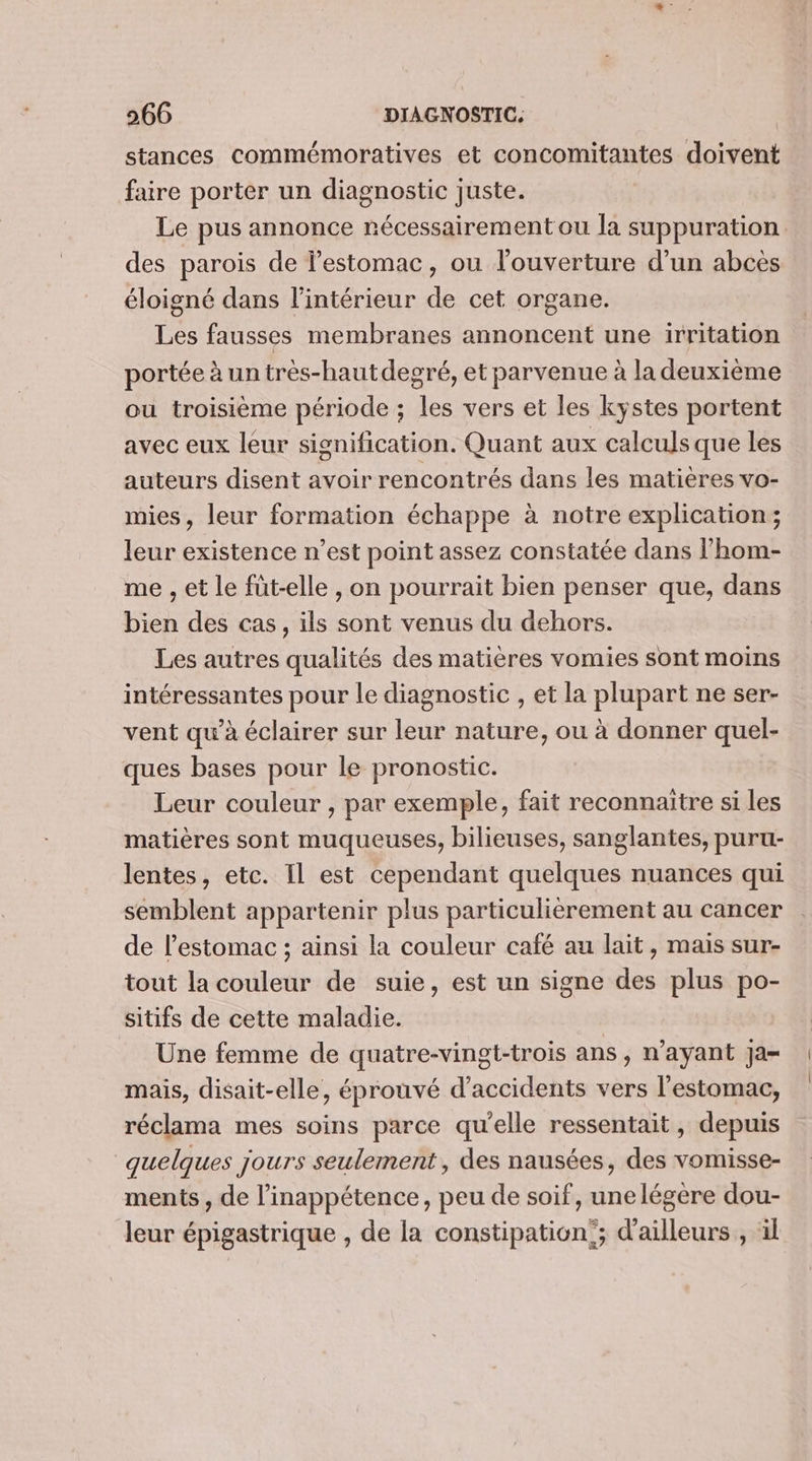 stances commémoratives et concomitantes doivent faire porter un diagnostic juste. Le pus annonce nécessairement ou la suppuration des parois de l'estomac, ou l'ouverture d’un abcès éloigné dans l’intérieur de cet organe. Les fausses membranes annoncent une irritation portée à un très-hautdegré, et parvenue à la deuxième ou troisième période ; les vers et les kystes portent avec eux leur signification. Quant aux calculs que les auteurs disent avoir rencontrés dans les matières vo- mies, leur formation échappe à notre explication; leur existence n’est point assez constatée dans l’hom- me , et le füt-elle , on pourrait bien penser que, dans bien des cas, ils sont venus du dehors. Les autres qualités des matières vomies sont moins intéressantes pour le diagnostic , et la plupart ne ser- vent qu’à éclairer sur leur nature, ou à donner quel- ques bases pour le pronostic. Leur couleur , par exemple, fait reconnaitre si les matières sont muqueuses, bilieuses, sanglantes, puru- lentes, etc. Il est cependant quelques nuances qui semblent appartenir plus particulièrement au cancer de l'estomac ; ainsi la couleur café au lait, mais sur- tout la couleur de suie, est un signe des plus po- sitifs de cette maladie. Une femme de quatre-vingt-trois ans, n'ayant ja- mais, disait-elle, éprouvé d'accidents vers l'estomac, réclama mes soins parce qu'elle ressentait, depuis quelques jours seulement, des nausées, des vomisse- ments , de l’inappétence, peu de soif, unelégere dou- leur épigastrique , de la constipation; d'ailleurs , il