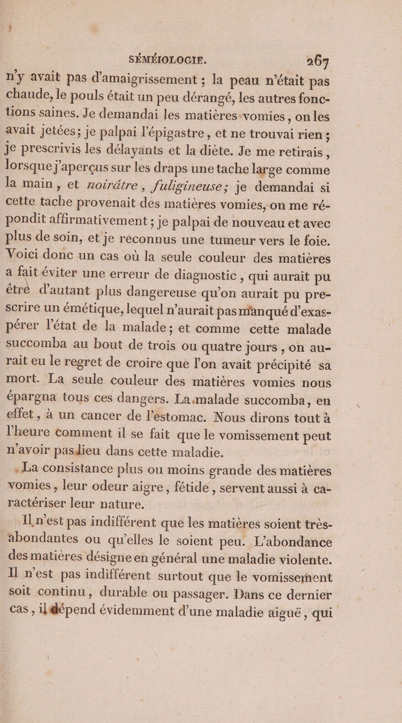 ny avait pas d'amaigrissement ; la peau n’était pas chaude, le pouls était un peu dérangé, les autres fonc- tions saines. Je demandai les matières-vomies , on les avait jetées; je palpai l'épigastre, et ne trouvai rien ; je prescrivis les délayants et la diète. Je me retirais , lorsque j’aperçus sur les draps une tache large comme la main, et noträtre, fuligineuse; je demandai si cette tache provenait des matières vomies, on me ré- pondit affirmativement ; je palpai de nouveau et avec plus de soin, et je reconnus une tumeur vers le foie. Voici donc un cas où la seule couleur dés matières a fait éviter une erreur de diagnostic , qui aurait pu êtré d'autant plus dangereuse qu’on aurait pu pre- scrire un émétique, lequel n’aurait pas manqué d’exas- pérer l'état de la malade; et comme cette malade succomba au bout de trois ou quatre jours , on au- rait eu le regret de croire que lon avait précipité sa mort. La seule couleur des matières vomies nous épargna tous ces dangers. La.malade succomba, en effet, à un cancer de l'estomac. Nous dirons tout à l'heure comment il se fait que le vomissement peut n'avoir pasdieu dans cette maladie. . La consistance plus ou moins grande des matières vomies , leur odeur aigre, fétide , servent aussi à ca- ractériser leur nature. IL n’est pas indifférent que les matières soient très- abondantes ou qu’elles le soient peu. L’abondance des matières désigne en général une maladie violente. Il n'est pas indifférent surtout que le vomissernent soit continu, durable ou passager. Dans ce dernier cas , ilépend évidemment d’une maladie aiguë, qui