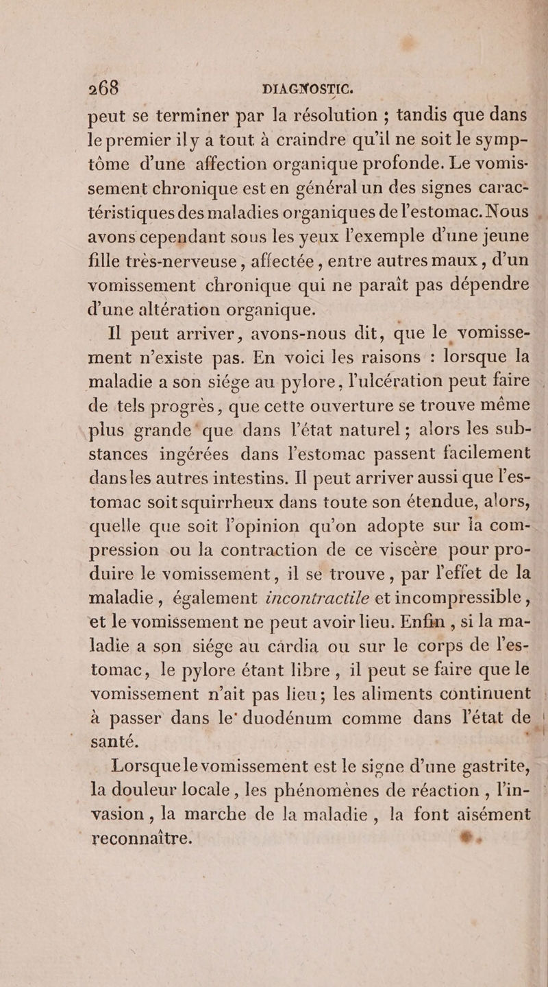 peut se terminer par la résolution ; tandis que dans _ le premier ily a tout à craindre qu’il ne soit le symp- tôme d'une affection organique profonde. Le vomis- sement chronique est en général un des signes carac- téristiques des maladies organiques de l'estomac. Nous avons cependant sous les yeux l'exemple d’une jeune fille très-nerveuse , affectée , entre autres maux, d’un vomissement chronique qui ne parait pas dépendre d'une altération organique. Il peut arriver, avons-nous dit, que le vomisse- ment n'existe pas. En voici les raisons : lorsque la maladie a son siége au pylore, l’ulcération peut faire de tels progrès, que cette ouverture se trouve même plus grande‘que dans l’état naturel; alors les sub- stances ingérées dans l'estomac passent facilement dansles autres intestins. Il peut arriver aussi que l'es- tomac soit squirrheux dans toute son étendue, alors, quelle que soit l'opinion qu’on adopte sur ia com- pression ou la contraction de ce viscère pour pro- duire le vomissement, il se trouve, par l'effet de la maladie, également ércontractile et incompressible, et le vomissement ne peut avoir lieu, Enfin , si la ma- ladie a son siége au cardia ou sur le corps de l’'es- tomac, le pylore étant libre, il peut se faire que le vomissement n'ait pas lieu; les aliments continuent à passer dans le’ duodénum comme dans l'état de santé. ; Lorsquele vomissement est le signe d’une gastrite, la douleur locale , les phénomènes de réaction , l’in- vasion , la marche de la maladie, la font aisément reconnaitre. #.