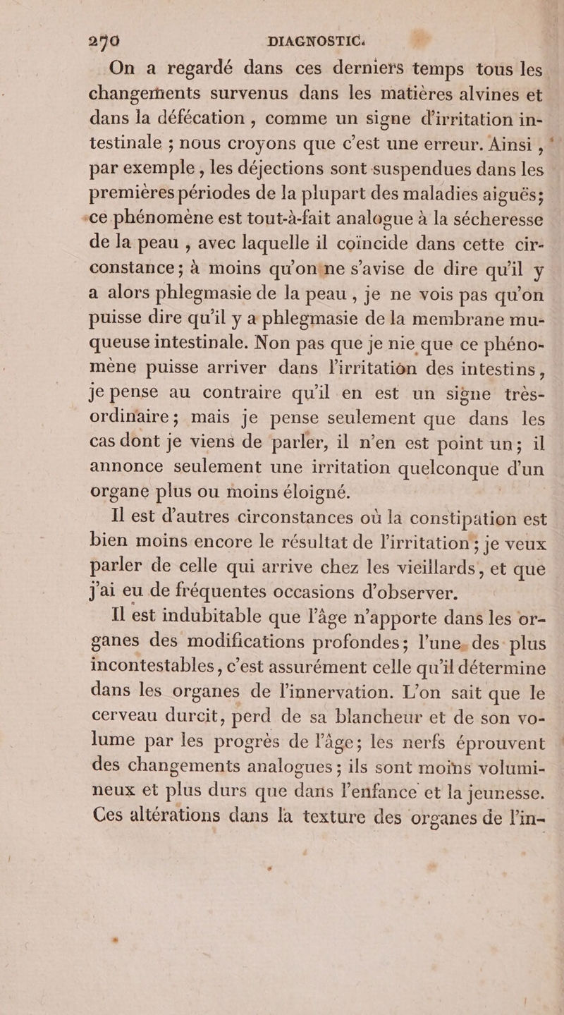 On a regardé dans ces derniers temps tous les changements survenus dans les matières alvines et dans Îa défécation , comme un signe d'irritation in- testinale ; nous croyons que c’est une erreur. Ainsi , par exemple, les déjections sont suspendues dans les premières périodes de la plupart des maladies aiguës; -ce phénomène est tout-à-fait analogue à la sécheresse de la peau , avec laquelle il coïncide dans cette cir- constance ; à moins qu'ontne s’avise de dire qu'il y a alors phlegmasie de la peau , je ne vois pas qu’on puisse dire qu'il y a phlegmasie de la membrane mu- queuse intestinale. Non pas que je nie que ce phéno- mêne puisse arriver dans lirritation des intestins, je pense au contraire qu'il en est un sine très- ordinaire; mais je pense seulement que dans les cas dont je viens de parler, il n’en est point un; il annonce seulement une irritation ACC HquE au organe plus ou moins éloigné. Il est d’autres circonstances où la constipation est bien moins encore le résultat de l’irritation'; je veux paner de celle qui arrive chez les vieillards, et que J'ai eu de fréquentes occasions d’observer. Il est indubitable que l’âge n'apporte dans les or- ganes des modifications profondes; l’une, des: plus incontestables, c'est assurément celle qu’il détermine dans les organes de l’innervation. L’on sait que le cerveau durcit perd de sa blancheur et de son vo- lume par les progrès de l'âge; les nerfs éprouvent des changements analogues ; ils sont moins volumi- neux et Bts durs que darts panEe ice et la jeunesse. Ces altérations dans la texture des organes de l’in-