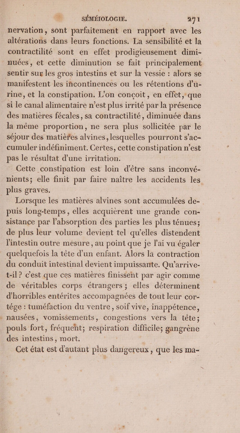 nervation, sont parfaitement en rapport avec les altérations dans leurs fonctions. La sensibilité et la contractilité sont en effet prodigieusement dimi- sentir sur les gros intestins et sur la vessie : alors se manifestent les iñcontinences ou les rétentions d’u- rine, et [a constipation. L'on conçoit, en effet, que si le canal alimentaire n’est plus irrité par la présence des matières fécales, sa contractilité, diminuée dans la même proportion, ne sera plus sollicitée par le séjour des matières alvines, lesquelles pourront s’ac- cumuler indéfiniment. Certes, cetle constipation n’est pas le résultat d’une irritation. Cette constipation est loin d'être sans inconvé- plus graves. _ Lorsque les matières alvines sont accumulées de- puis long-temps, elles acquièrent une grande con- sistance par l'absorption des parties les plus ténues; de plus leur volume devient tel qu’elles distendent l'intestin outre mesure , au point que je l'ai vu égaler quelquefois la tête d’un enfant. Alors là contraction du conduit intestinal devient impuissante. Qu'’arrive- t-il? c'est que ces matières finissent par agir comme de véritables corps étrangers ; elles déterminent d'horribles entérites accompagnées de tout leur cor- tége : tuméfaction du ventre, soif vive, inappétence, * nausées, vomissements, congestions vers la tête; pouls fort, fréquent; respiration difficile; gangrène des intestins, mort. Cet état est d'autant plus dangereux, que les ma- ®