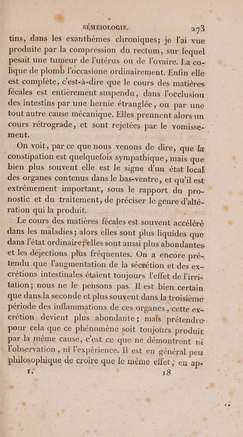 Es + . SÉMÉIOLOGIE. 273 tins, dans Îles exanthèmes chroniques; je lai vue produite par la compression du rectum, sur lequel pesait une tumeur de l'utérus ou de l'ovaire. La co- lique de plomb l’occasione ordinairement. Enfin elle est complete, c'est-à-dire que le cours des matières fécales est entièrement suspendu, dans locclusion des intestins par une hernie étranglée , ou par une tout autre cause mécanique. Elles prennent alors un ment. On voit, par ce que nous venons de dire, que I constipation est quelquefois sympathique, mais que: bien plus souvent elle est le signe d’un état local des organes contenus dans le bas-ventre, et qu'il est nostic et du traitement, de préciser le £enre d’alté- ration qui la produit. je Le cours des matières fécales est souvent accéléré dans les maladies; alors elles sont plus liquides que: dans l’état ordinaire*elles sont aussi plus abondantes et les déjections plus fréquentes. On a encore pré- tendu que l'augmentation de la sécrétion et des ex crétions intestinales étaient toujours l'effet de l’irri- tation; nous ne le pensons pas. Il est bien certain que dans la seconde et plus souvent dans la troisième période des inflammations de ces organes , cette ex- pour cela que ce phénomène soit toujours produit par la même cause, c’est ce que ne démontrent ni l'observation , ni l'expérience. Il est en général peu ? Î 5 Pau { philosophique de croire que le même effet : cu 3p-