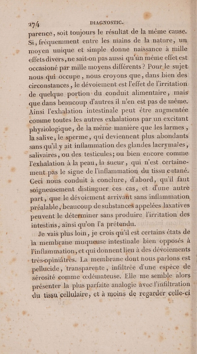 parence, soit toujours le résultat de la même cause. Si, fréquemment entre les mains de la nature, un moyen unique et simple donne naissance à mille effets divers, ne sait-on pas aussi qu’un même effet est occasioné par mille moyens différents ? Pour le sujet nous qui occupe , HOUS croyons que ; dans bien des circonstances , le dévoiement est l'effet de l'irritation de quelque portion: du conduit alimentaire, mais que dans beaucoup d'autres il n’en est pas de même. Ainsi l'exhalation intestinale peut être augmentée comme toutes les autres exhalations par un excitant physiologique, de la même manière que les larmes, la salive, le sperme, qui deviennent plus abondants sans qu'il y ait inflammation des glandes lacrymales, salivaires , ou des testicules; ou bien encore comme Peéxhalation à la peau, la sueur , qui n’est certaine- ment pas le signe de l'inflammation du tissu cutané. Geci nous conduit à conclure, d'abord, qu'il faut soigneusement distinguer ces cas, et d’une autre part, que le dévoiement arrivant sans inflammation préalable ; beaucoup de substances appelées laxatives peuvent le déterminer sans produire l'irritation des intestins, ainsi qu'on l'a prétendu. Je vais plus loin, je crois qu'il est certains états de la membrane muqueuse intestinale bien opposés à Vinflammation, et qui donnent lieu à des dévoiements -très-opiniâtres. La membrane dont nous parlons est | pellucide, transparente , infiltrée d'une espèce de … sérosité comme œdémateuse. Elle me semble alors présenter la plus parfaite analogie avec linfiltration À du tissu cellulaire, et à moins de regarder celle-ci