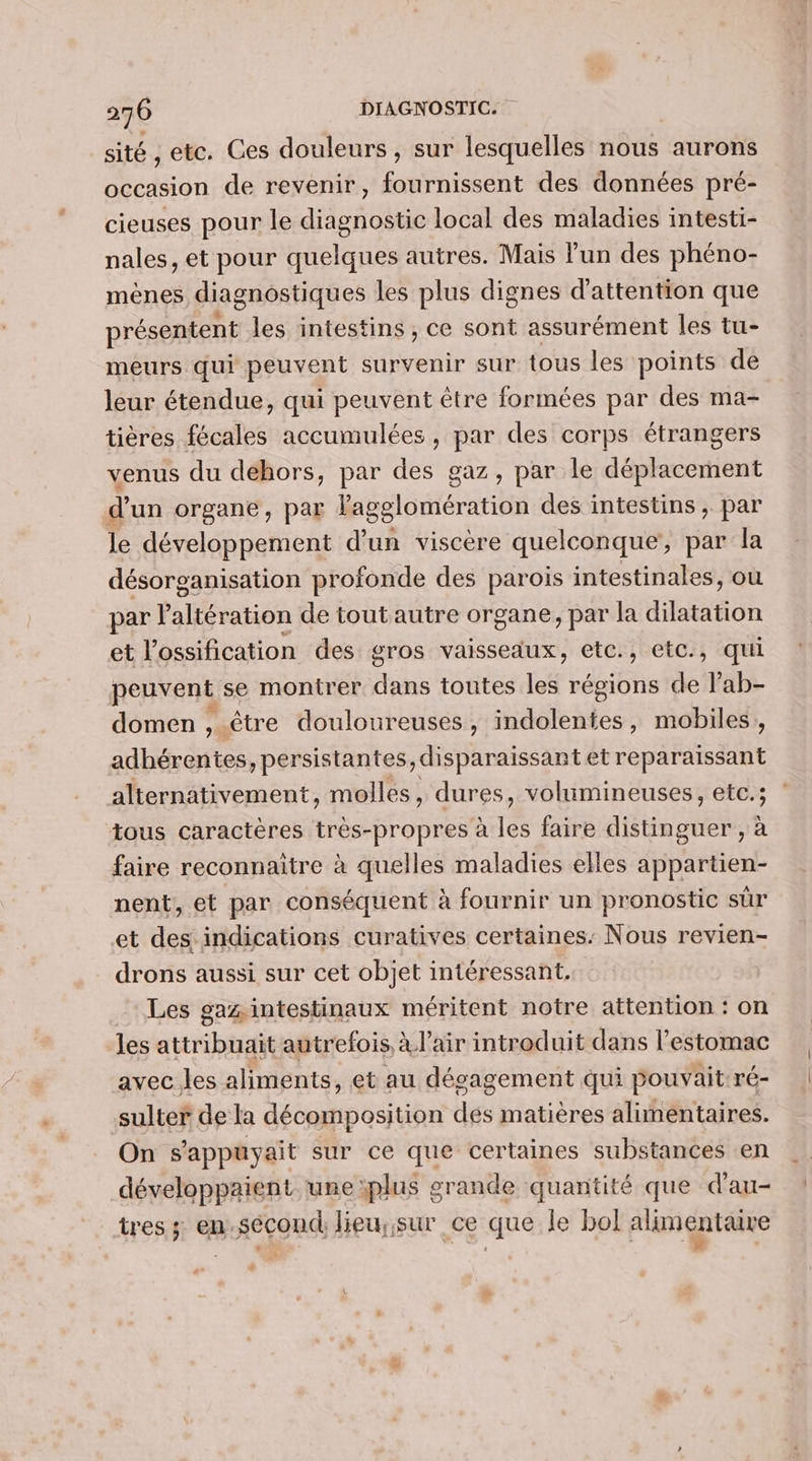 sité , etc. Ces douleurs, sur lesquelles nous aurons occasion de revenir, fournissent des données pré- cieuses pour le diagnostic local des maladies intesti- nales, et pour quelques autres. Mais lun des phéno- mènes diagnostiques les plus dignes d'attention que présentent les intestins , ce sont assurément les tu- meurs qui PS vent survenir sur tous les points de leur étendue, qui peuvent être formées par des ma- tières fécales accumulées, par des corps étrangers venus du dehors, par des gaz, par le déplacement d’un organe, par l'agglomération des intestins , par le développement d’un viscère quelconque’, par la désorganisation profonde des parois intestinales, où par P stats de toutautre organe, par la dilatation et l'ossification des gros vaisseaux, etc., etc., qui peuvent se montrer dans toutes les régions de l’ab- domen , être douloureuses, indolentes, mobiles, adhérentes, persistantes, disparaissant etreparaissant alternativement, molles, dures, volumineuses, etc.; tous caractères très-propres à les faire distinguer , à faire reconnaitre à quelles maladies elles appartien- nent, et par conséquent à à fournir un pronostic sur et des indications curatives certaines: Nous revien- drons aussi sur cet objet intéressant, Les gaz intestinaux méritent notre attention : on les attribuait autrefois, à l'air introduit dans l'estomac avec les aliments, et au désagement qui pouvait: ré- sulter de la décomposition des matières alimentaires. On s'appuyait sur ce que certaines substances en développaient une plus grande quantité que d'au- tres; en.sécond lieu;;sur ce que Île bol alimentaire