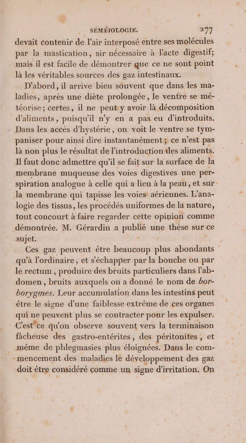 devait contenir de l’air interposé entre ses molécules par la mastication, air nécessaire à l'acte digestif; . mais il est facile de démontrer que ce ne sont point là les véritables sources des gaz intestinaux. D'abord, il arrive bien souvent que dans les ma- ladies, après une diète prolongée, le ventre se mé- téorise ; certes, il ne Dites Y avoir là décomposition dote puisqu'il n’y en a pas eu d'introduits. - Dans les accès d’hystérie, on voit le ventre se tym- paniser pour ainsi dire instantanément; ce n’est pas là non plus le résultat de l'introduction des aliments. Il faut donc admettre qu’il se fait sur la surface de la membrane muqueuse des voies digestives une per- spiration analogue à celle qui a lieu à la peau, et sur: la membrane qui tapisse les voies aériennes. L'ana- logie des tissus, les procédés uniformes de la nature, tout concourt à faire regarder cette opinion comme démontrée. M. Gérardin a publié une thèse sur ce sujet. Ces gaz peuvent être beaucoup plus abondants qu’à l'ordinaire, et s'échapper par la bouche ou par le rectum , produire des bruits particuliers dans lab- domen , bruits auxquels on a donné le nom de or borygmes. Leur accumulation dans les intestins peut être le signe d’une faiblesse extrême de ces organes qui ne pepe plus se contracter pour les expulser. C'est”ce qu'on observe souvent vers la terminaison fâcheuse des gastro-entérites, des péritonites , et même de phlegmasies plus éloignées. Dans le com- mencement des maladies le développement des gaz doit être considéré comme un signe d'irritation, On