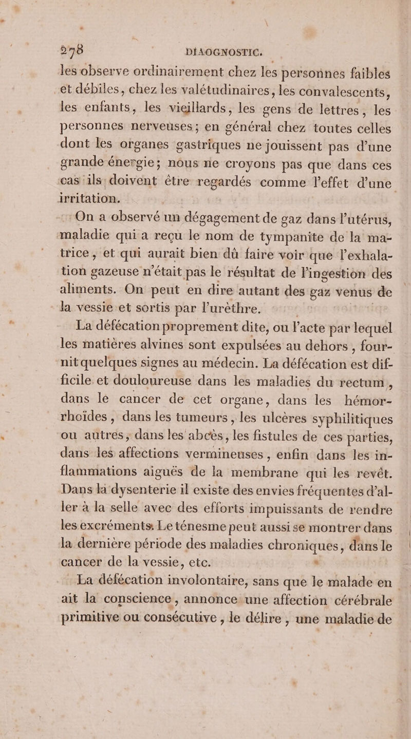 les observe ordinairement chez les personnes faibles et débiles, chez les valétudinaires, les convalescents, les enfants, les vieillards, les gens de lettres, les personnes nerveuses; en général chez toutes celles dont les organes gastriques ne jouissent pas d’une grande énergie; nous ne croyons pas que dans ces cas ils: doivent être regardés comme l'effet d'une irritation. “On a observé un dégagement de gaz dans l'utérus, maladie qui a reçu le nom de tympanite de la ma- trice , et qui aurait bien dû faire voir que l’exhala- tion gazeuse n'était pas le résultat de l'ingestion des aliments. On peut en dire autant des gaz venus de la vessie et sortis par l’urèthre. La défécation proprement dite, ou l'acte par lequel les matières alvines sont expulsées au dehors , four- nit quelques signes au médecin. La défécation est dif- ficile. et douloureuse dans les maladies du rectum, dans lé cancer de cet organe, dans les hémor- rhoïdes , dans les tumeurs , les ulcères syphilitiques ou autres, dans les abcès, les fistules de ces parties, dans les tait vermineuses , enfin dans les in- flammations aiguës de la othiite qui les revêt. Dans la dysenterie il existe des envies fréquentes d’al- ler à la selle avec des efforts impuissants de rendre les excréments: Le ténesme peut aussi se montrer dans la dernière période des maladies chroniques, dans le cancer de la vessie, etc. à La défécation involontaire, sans que le malade en ait la conscience , annonce une affection cérébrale primitive ou Lu lire à le délire , une maladie de