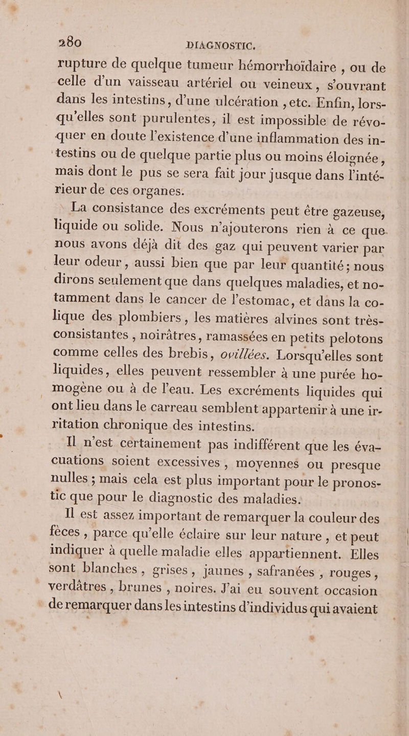 rupture de quelque tumeur hémorrhoïdaire , où de celle d’un vaisseau artériel ou veineux, s’ouvrant dans les intestins, d’une ulcération , etc. Enfin, lors- qu'elles sont purulentes, il est impossible de révo- quer en doute l’existence d’une inflammation des in- ‘testins ou de quelque partie plus ou moins éloignée, mais dont le pus se sera fait jour jusque dans l’inté- rieur de ces organes. La consistance des excréments peut être gazeuse, liquide ou solide. Nous n’ajouterons rien à ce que. nous avons déjà dit des gaz qui peuvent varier par leur odeur , aussi bien que par leur quantité; nous dirons seulement que dans quelques maladies, et no- tamment dans le cancer de l’estomac, et dans la co- lique des plombiers, les matières alvines sont très- consistantes , noirâtres, ramassées en petits pelotons comme celles des brebis, ovillées. Lorsqu’elles sont liquides, elles peuvent ressembler à une purée ho- mogène ou à de l’eau. Les excréments liquides qui ont lieu dans le carreau semblent appartenir à une ir- ritation chronique des intestins. Il n'est certainement pas indifférent que les éva- cuations soient excessives, moyennes ou presque nulles ; mais cela est plus important pour le pronos- tic que pour le diagnostic des maladies. Il est assez important de remarquer la couleur des fèces , parce qu’elle éclaire sur leur nature , et peut indiquer à quelle maladie elles appartiennent. Elles sont blanches, grises, jaunes , safranées ; rouges , verdâtres , brunes , noires. J'ai eu souvent occasion de remarquer danslesintestins d'individus quiavaient +