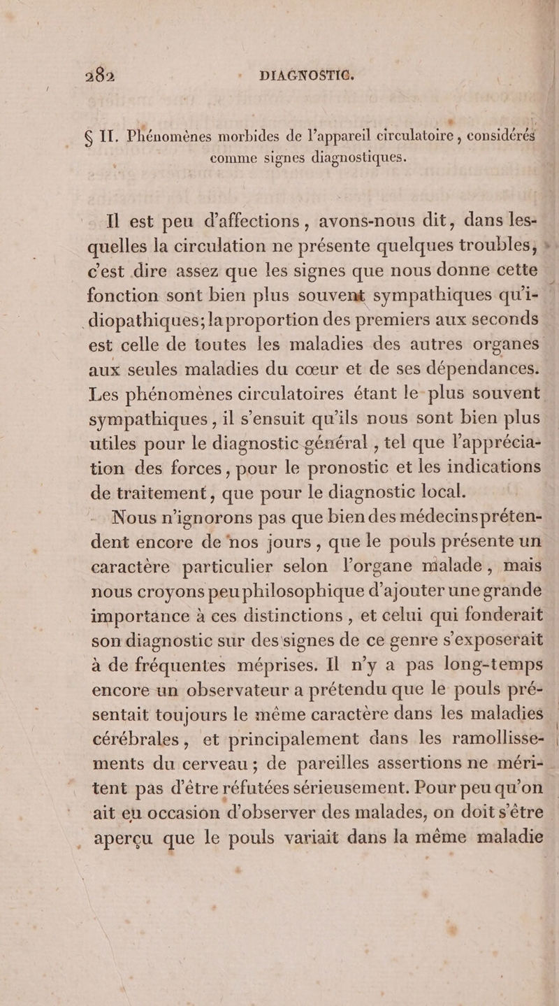* l, # « z « . 0 . . , 6 IT. Phénomènes morbides de l’appareil circulatoire , considérés comme signes diagnostiques. Il est peu d’affections, avons-nous dit, dans les- quelles la circulation ne présente quelques troubles; Fi fonction sont bien plus souvent sympathiques qu'i- diopathiques; laproportion des premiers aux seconds aux seules maladies du cœur et de ses dépendances. sympathiques , il s'ensuit qu’ils nous sont bien plus utiles pour le diagnostic général , tel que l'apprécia- tion des forces, pour le pronostic et les indications de traitement, que pour le diagnostic local. Nous n’ignorons pas que bien des médecinspréten- dent encore de nos jours , que le pouls présente un caractère particulier selon l'organe malade, mais nous croyons peu philosophique d'ajouter une grande importance à ces distinctions , et celui qui fonderait son diagnostic sur Es de ce genre s'exposeraïit à de fréquentes méprises. Il n’y a pas long-temps encore un observateur a prétendu que le pouls pré- sentait toujours le même caractère dans les maladies cérébrales, et principalement dans les ramollisse- ments du cerveau ; de pareilles assertions ne méri- tent pas d'être réfutées sérieusement. Pour peu _ on ait eu occasion d'observer des malades, on doit s'être aperçu que le pouls variait dans la même maladie