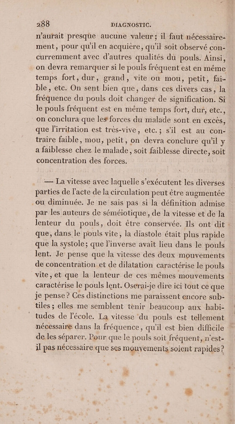 n'aurait presque aucune valeur; il faut nécessaire- ment, pour qu'il en acquière, qu'il soit observé con- curremment avec d'autres qualités du pouls. Ainsi, on devra remarquer si le pouls fréquent est en même temps fort, dur, grand, vite où mou, petit, fai- ble , etc. On sent bien que, dans ces divers cas, la fréquence du pouls doit changer de signification. Si le pouls fréquent est en même temps fort, dur, etc., on conclura que les forces du malade sont en excès, que l'irritation est très-vive, etc.; s’il est au con- traire faible, mou, petit, on one conclure qu'il y a faiblesse chez le salades soit faiblesse directe, soit concentration des forces. — La vitesse avec laquelle s’exécutent les diverses parties de l'acte de la circulation peut être augmentée ou diminuée. Je ne sais pas si la définition admise par les auteurs de séméiotique , de la vitesse et de la que, dans le pouls vite, la diastole était plus rapide que la systole; que raie avait lieu dans le pouls lent. Je pense que la vitesse des deux mouvements de concentration et de dilatation caractérise le pouls vite, et que la lenteur de ces mêmes mouvements nr le pouls lent. Oserai-je dire ici tout ce que je pense ? Ces distinctions me paraissent encore sub- tiles ; elles me semblent tenir beaucoup aux habi- tudes de l’école. La vitesse ‘du pouls est tellement nécessaire dans la fréquence, qu'il est bien difficile de les séparer. Pour que le pouls soit fréquent, n'est- il pas nécessaire que ses mouyements soient rapides ? |