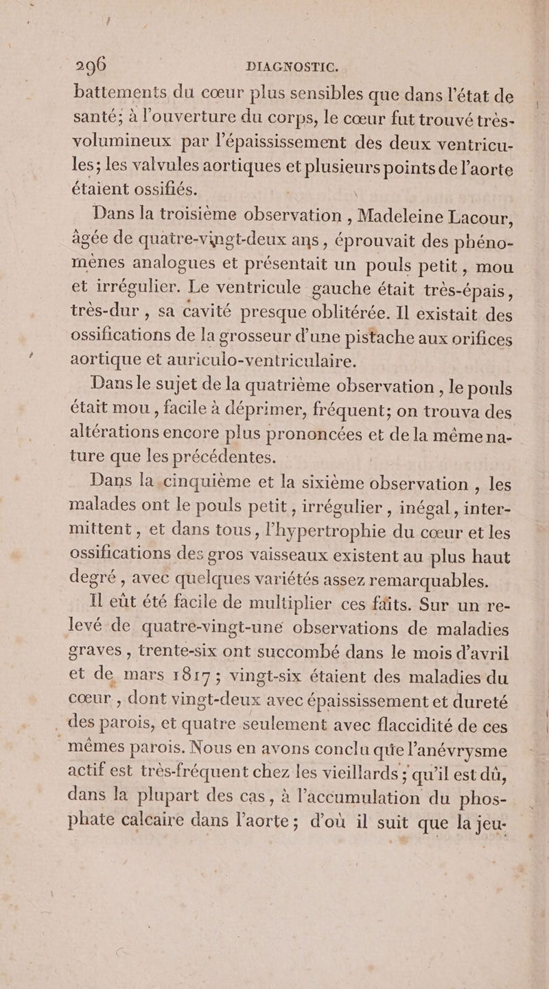 battements du cœur plus sensibles que dans l'état de santé; à l'ouverture du corps, le cœur fut trouvé très- volumineux par l’épaississement des deux ventricu- les; les valvules aortiques et plusieurs points de l'aorte étaient ossifiés. Dans la troisième observation , Madeleine Lacour, âgée de quatre-vinet-deux ans, éprouvait des neue ménes analogues et présentait un pouls petit, mou et irrégulier. Le ventricule gauche était très- -Épais, très- de , Sa cavité presque oblitérée. Il existait des ossifications de la grosseur d’une pistache aux orifices aortique et auriculo-ventriculaire. Dans le sujet de la quatrième observation , le pouls était mou, facile à Le PEUT fréquent; on OS des nie encore pl us prononcées et de la même na- ture que les précédentes. Dans la cinquième et la sixième observation , les malades ont le pouls petit, irrégulier , inégal, inter- mittent, et dans tous &gt; l'hypertrophie du cœur et les Re des gros vaisseaux existent au plus haut degré , avec quelques variétés assez remarquables. Il eüt été facile de multiplier ces ffits. Sur un re- levé de quatre-vingt-une observations de maladies graves , trente-six ont succombé dans le mois d'avril et de mars 1817; vingt-six étaient des maladies du cœur , dont vinot- deux avec épaississement et dureté ._ des Re et quatre seulement avec flaccidité de ces mêmes parois. Nous en avons conclu quel anévrysme actif est très-fréquent chez les vieillards ; qu'il est dü, dans la plupart des cas, à l'accumulation du phos- phate calcaire dans l’aorte; d’où il suit que la jeu-