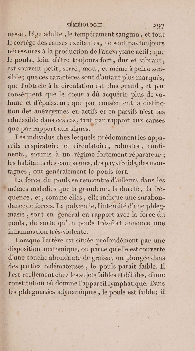 nesse , l'âge adulte , le tempérament sanguin, et tout Mile cortége des causes excitantes, ne sont pas toujours nécessaires à la production de lune actif; que le pouls, loin d’être toujours fort, dur et vibrant, est souvent petit, serré, mou, et même à peine sen- sible; que ces caractères sont d'autant plus marqués, que l’obtacle à la circulation est plus grand , et par conséquent que le cœur a dù acquérir plus de vo- lume et d'épaisseur; que par conséquent la distinc- tion des anévrysmes en actifs et en passifs n’est pas admissible dans ces cas, tant L par rapport aux causes que par rapport aux signes. Les individus chez ane prédominent les appa- reils respiratoire et circulatoire, robustes , conti- nents, soumis à un régime fortement réparateur ; les habitants des campagnes, des pays froids, des mon- tagnes , ont généralement le pouls fort. _ La force du pouls se rencontre d’ailleurs dans les ” mêmes maladies que la grandeur , la dureté, la fré- quence, et, comme elles , elle indique une surabon- dance de forces. La polyæmie, l'intensité d’une phles- masie , sont en général en rapport avec la force du pouls, de sorte qu'un pouls très-fort annonce une inflammation très-violente. Lorsque l'artère est située profondément par une disposition anatomique, ou parce qu’elle est couverte d'une couche abondante de graisse, ou plongée dans des parties œdémateuses, le pouls paraït faible. Il l'est réellement chez les sujets faibles ét débiles, d’une constitution où domine l’appareil lymphatique. Dans les phlegmasies adynamiques , le pouls est faible; il