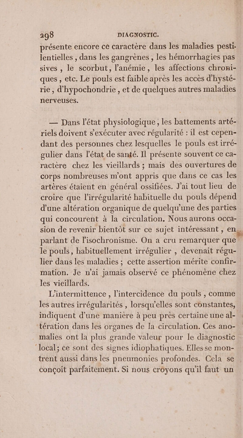 présente encore ce caractère dans les maladies pesti- lentielles , dans les gangrènes , les hémorrhagies pas sives , le scorbut, l’anémie, les affections chroni- ques , etc. Le pouls est faible après les accès d'hysté- rie, d'hypochondrie , et de quelques autres maladies nerveuses. — Dans l’état physiologique , les battements arté- riels doivent s’exécuter avec régularité : il est cepen- dant des personnes chez lesquelles le pouls est irré- gulier dans l'état de santé. IL présente souvent ce ca- ractère chez les vieillards ; mais des ouvertures de corps nombreuses m'ont appris que dans ce cas les artères étaient en général ossifiées. Jai tout lieu de croire que l’irrégularité habituelle du pouls dépend d’une altération organique de quelqu’une des parties qui concourent à la circulation, Nous aurons occa- sion de revenir bientôt sur ce sujet intéressant , en. parlant de l’isochronisme. On a cru remarquer que le pouls, habituellement irrégulier , devenait régu- lier dans les maladies ; cette assertion mérite confir- mation. Je n’ai jamais observé ce phénomène chez les vieillards. L’intermittence , l’intercidence du pouls , comme les autres irrégularités , lorsqu'ellés sont constantes, indiquent d’une manière à peu près certaine une al- tération dans les organes de la circulation. Ces ano- malies ont la plus grande valeur pour le diagnostic ‘local; ce sont des signes idiophatiques. Elles se mon- trent aussi dans les pneumonies profondes. Cela se conçoit parfaitement. Si nous croyons qu'il faut un