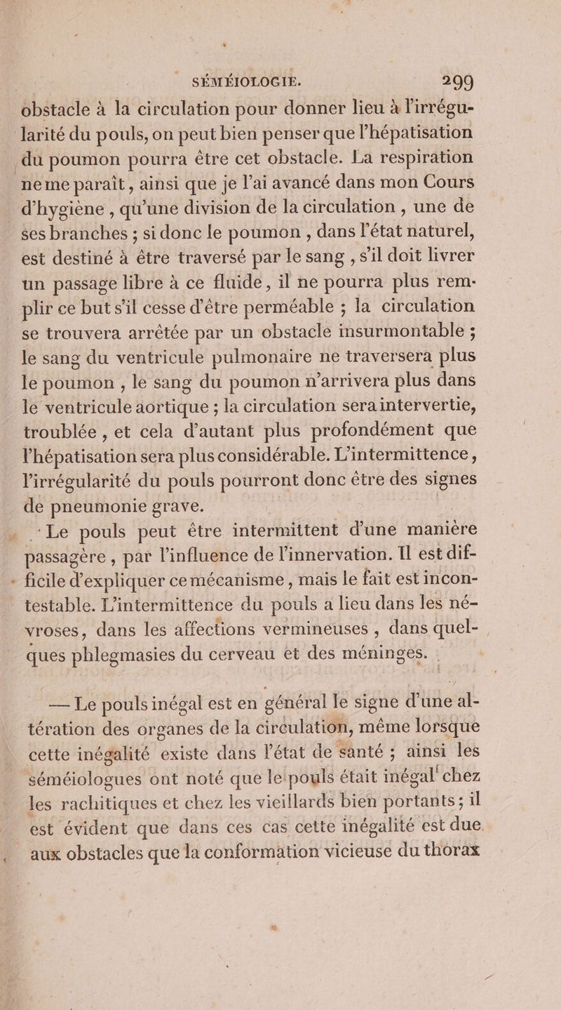 € 12 Lu * larité du pouls, on peut bien penser que l’hépatisation neme paraît, ainsi que je l’ai avancé dans mon Cours d'hygiène , qu'une division de la circulation , une de ses branches ; si donc le poumon , dans l'état naturel, est destiné à être traversé par le sang , s'il doit tre un passage libre à ce fluide, il ne pourra plus rem- plir ce but sil cesse d’être perméable ; la circulation se trouvera arrêtée par un obstacle insurmontable ; le sang du ventricule pulmonaire ne traversera plus le poumon , le sang du poumon n’arrivera plus dans le ventricule aortique ; la circulation sera intervertie, troublée , et cela d’autant plus profondément que l’hépatisation sera plus considérable. L'intermittence, l'irrégularité du pouls pourront donc être des signes de pneumonie grave. | | ‘Le pouls peut étre intermittent d’une manière passagère, par l’influence de l'innervation. Il est dif- ficile d'expliquer cemécanisme , mais le fait est incon- testable. L'intermittence du pouls a lieu dans les né- vroses, dans les affections vermineuses , dans quel- ques phlegmasies du cerveau et des méninges. — Le pouls inégal est en général le sIgue d’une “4 tération des organes de la cireulation, même lorsque cette inégalité existe dans l’état de santé ; ainsi les TPS ont noté que le: pouls était inégal chez les rachitiques et chez les vicillards bien portants ; il est évident que dans ces cas cette inégalité est due aux obstacles que la conformation vicieuse du thorax