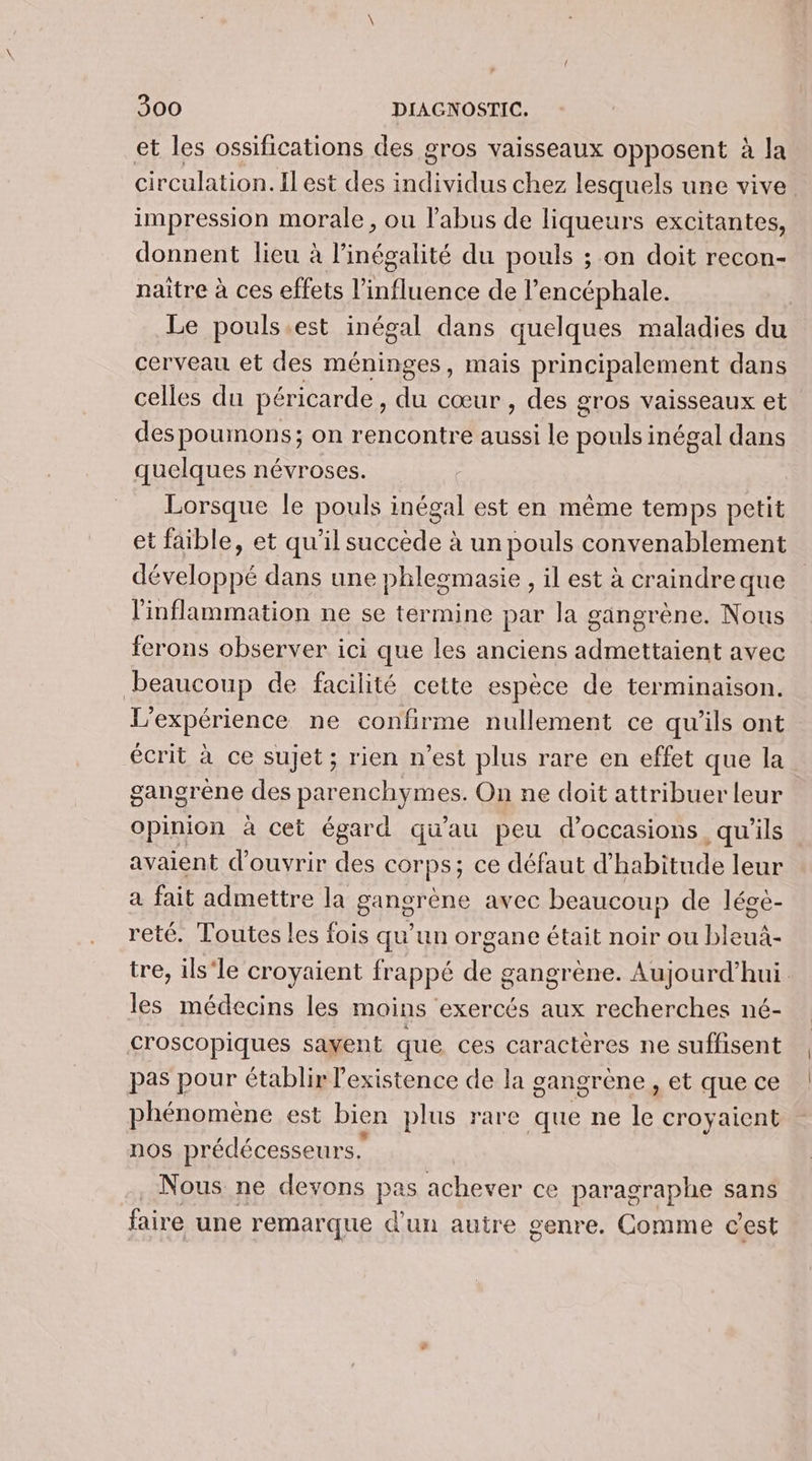 et les ossifications des gros vaisseaux opposent à la circulation. Il est des individus chez lesquels une vive impression morale, ou l'abus de liqueurs excitantes, donnent lieu à l'inégalité du pouls ; on doit recon- naître à ces effets l'influence de l’encéphale. Le pouls.est inégal dans quelques maladies du cerveau et des méninges, mais principalement dans celles du péricarde, du cœur , des gros vaisseaux et despoumons; on rencontre aussi le pouls inégal dans quelques névroses. Lorsque le pouls inégal est en même temps petit et faible, et qu’il succède à un pouls convenablement développé dans une phleomasie , il est à craindreque linflammation ne se termine par la gangrène. Nous ferons observer ici que les anciens admettaient avec beaucoup de facilité cette espèce de terminaison. L'expérience ne confirme nullement ce qu’ils ont écrit à ce sujet ; rien n’est plus rare en effet que la gangrène des parenchymes. On ne doit attribuer leur Opinion à cet égard qu'au peu d'occasions, qu'ils avaient d'ouvrir des corps; ce défaut d'habitude leur à fait admettre la gangrène avec beaucou» de lége- reté. Toutes les fois qu’un organe était noir ou bleui- tre, ils'le croyaient frappé de gangrène. Aujourd’hui les médecins les moins exercés aux recherches né- croscopiques savent que ces caractères ne suffisent pas pour établir l'existence de la gangrène , et que ce phénomène est bien plus rare que ne ‘a croyaient nos prédécesseurs. Nous ne devons pas achever ce paragraphe sans faire une remarque d'un autre genre. Comme cest