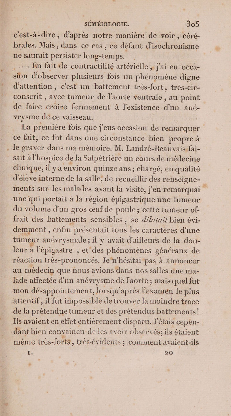 #2 c'est-à-dire, d’après notre manière de voir , céré- brales. Mais, dans ce cas , ce défaut d'isochronisme ne saurait persister long-temps. ..— En fait de contractilité artérielle ; j'ai eu occa- sion d'observer plusieurs fois un phénomène digne d'attention, c’est un battement très-fort, très-cir- conscrit , avec tumeur de l'aorte ventrale , au point de faire croire fermement à l'existence d’un ané- vrysme de ce vaisseau. La première fois que j’eus occasion de remarquer le graver dans ma mémoire. M. Landré-Beauvais fai- sait àl hospice de la Salpétrière un cours de médecine d'élève interne de la salle, de recueillir des renscigne- ments sur les malades avant la visite, j’en remarquai une qui portait à la région épigastrique une tumeur du volume d’un gros œuf de poule; cette tumeur of frait des battements sensibles, se dilatait bien évi- demment , enfin présentait tous les caractères d’une tireur De il y avait d’ailleurs de la dou- leur à l’épigastre , et des phénomènes Généraux de réaction très-prononcés. Je n’hésitai pas à annoncer au médecin que nous avions dans nos salles une ma- lade ee d'un anévrysme de l'aorte ; mais quel fut mon désappointement, Jorsqu’ apres nav le plus attentif , il fut impossible de trouver la moindre trace de la prétendue tumeur et des prétendus battements! Ils avaient en effet entièrement disparu. J'étais cepen- dant bien convaincu de les avoir observés; ils étaient même tres- forts, très-évidents ; ; COmMeEnt avaient-ils 1. 20 P