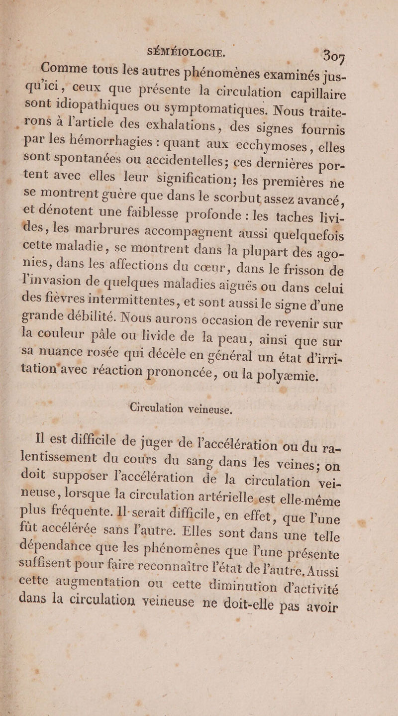 Comme tous les autres phénomènes examinés jus- qu'ici, ceux que présente la circulation capillaire sont idiopathiques ou Symptomatiques. Nous traite- ron$ à l’article des exhalations, des signes fournis par les hémorrhavies : quant aux ecchymoses, elles sont spontanées ou accidentelles; ces dernières por- tent avec elles leur signification; les premières ne se montrent guère que dans le scorbut assez avancé, et dénotent une faiblesse profonde : les taches livi- des, les marbrures accompagnent aussi quelquefois cette maladie, se montrent dans la plupart des ago- nies, dans les affections du cœur, dans le frisson de l'invasion de quelques maladies aiguës ou dans celui des fièvres intermittentes, et sont aussi le signe d’une grande débilité. Nous aurons occasion de revenir sur la couleur pâle ou livide de 1a peau, ainsi que sur sa nuance rosée qui décèle en général un état d’irri- tation'avec réaction prononcée, ou la polyæmie, Circulation veineuse. Il est difficile de juger de l'accélération où du ra- lentissement du cours du sang dans les veines: on doit supposer l'accélération de la circulation vei- neuse , lorsque la circulation artériellesest elle-même plus fréquente. Il-serait difficile, en effet, que l’une fût accélérée sans l'autre. Elles sont dans une telle dépendance que les phénomènes que l'une présente suffisent pour faire reconnaître l'état de l'autre, Aussi cette augmentation ou cette diminution d'activité dans la circulation veineuse ne doit-elle pas avoir #