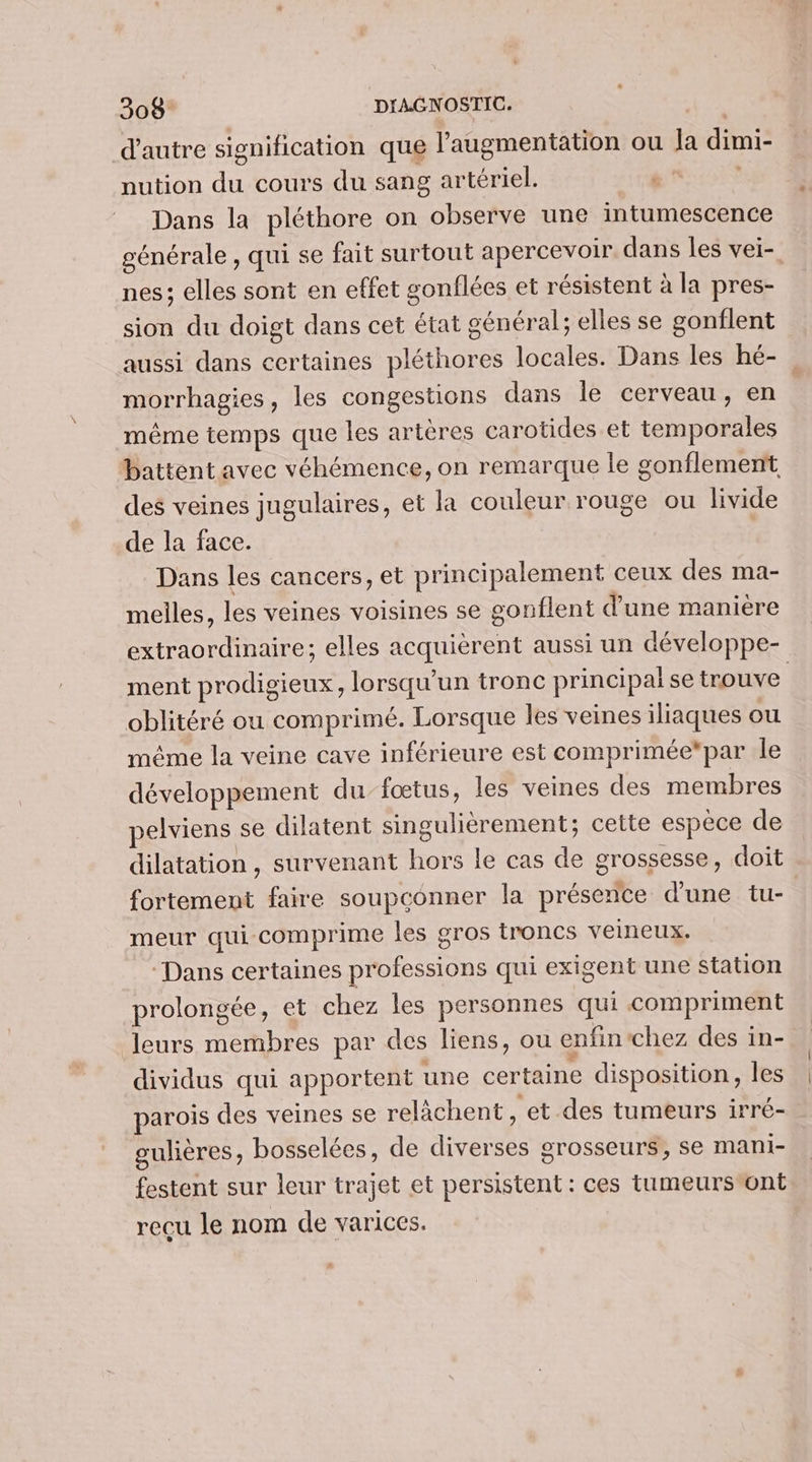 d'autre signification que l'augmentation ou Ja dimi- nution du cours du sang artériel. Dans la pléthore on observe une intumescence générale , qui se fait surtout apercevoir. dans les vei- nes; elles sont en effet gonflées et résistent à la pres- sion du doigt dans cet état général; elles se gonflent aussi dans certaines pléthores locales. Dans les hé- | morrhagies, les congestions dans le cerveau, en même temps que les artères carotides et temporales battent avec véhémence, on remarque le gonflement des veines jugulaires, et la couleur rouge ou livide de la face. Dans les cancers, et principalement ceux des ma- melles, les veines voisines se gonflent d'une manière extraordinaire; elles acquièrent aussi un développe- ment prodigieux, lorsqu'un tronc principal se trouve oblitéré ou comprimé. Lorsque les veines iliaques ou même la veine cave inférieure est comprimée*par le développement du-fœtus, les veines des membres pelviens se dilatent singulièrement; cette espèce de dilatation , survenant hors le cas de grossesse, doit fortement faire soupconner la présence d'une tu- meur qui comprime les gros troncs veineux. ‘Dans certaines professions qui exigent une station prolongée, et chez les personnes qui compriment leurs membres par des liens, ou enfin chez des in- dividus qui apportent une certaine disposition, les parois des veines se relàchent , et des tumeurs irré- gulières, bosselées, de diverses grosseurs, se mani- festent sur leur trajet et persistent: ces tumeurs ont recu le nom de varices.