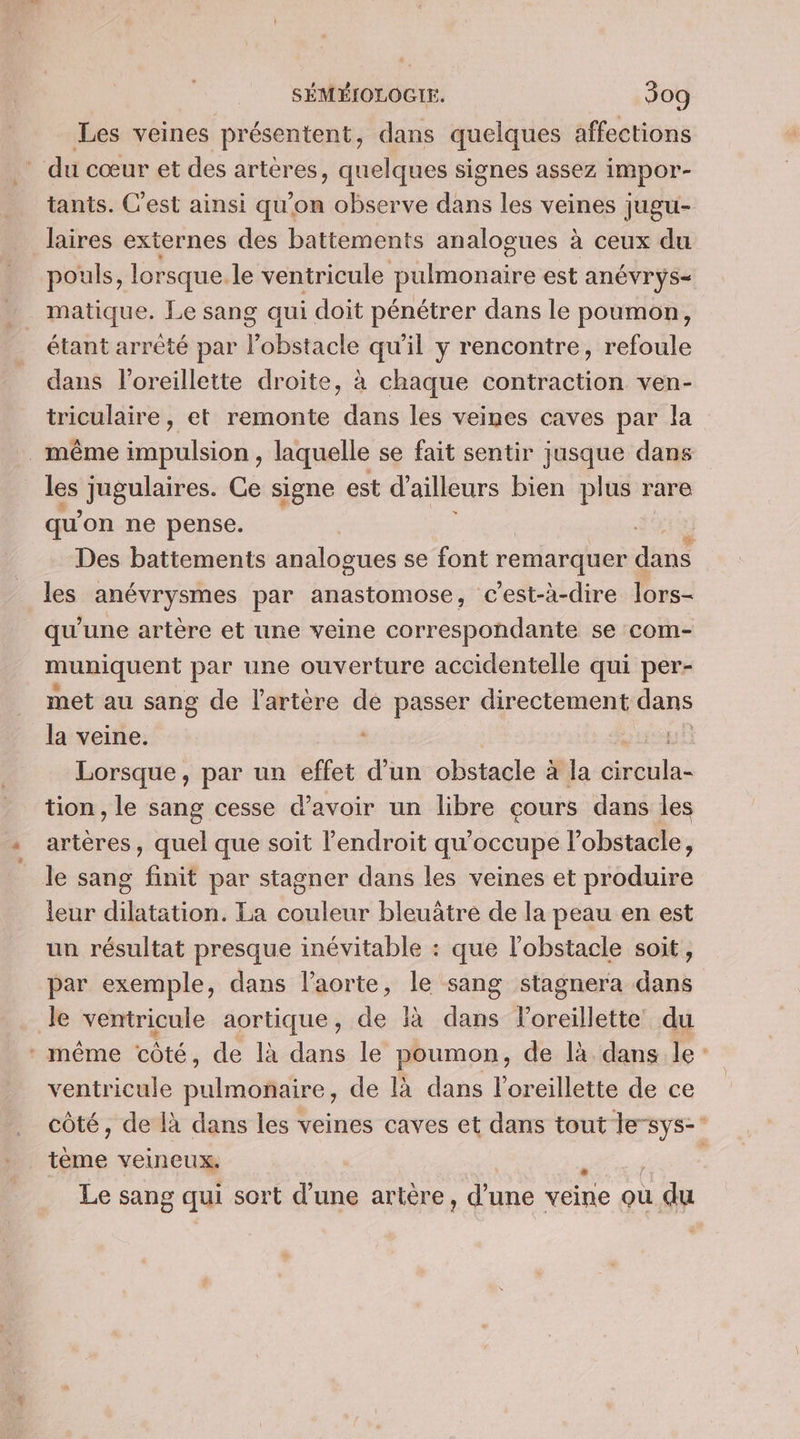 Les veines présentent, dans quelques affections _ du cœur et des artères, quelques signes assez impor- tants. C’est ainsi qu'on observe dans les veines jugu- laires externes des battements analogues à ceux du pouls, lorsque. le ventricule pulmonaire est anévryÿs- matique. Le sang qui doit pénétrer dans le poumon, étant arrêté par l'obstacle qu'il y rencontre, refoule dans l'oreillette droite, à chaque contraction ven- triculaire, et remonte dans les veines caves par la … même impulsion, laquelle se fait sentir jusque dans les jugulaires. Ge signe est d'ailleurs bien plus r rare qu’ on ne pense. Des battements analogues se font remarquer « din les anévrysmes par anastomose, c'est-à-dire lors- qu une artère et une veine correspondante se com- muniquent par une ouverture accidentelle qui per- met au sang de l'artère de passer directement dans la veine. sg Lorsque, par un effet d’un obstacle à la dns tion, le sang cesse d’avoir un libre çours dans les artères, quel que soit l'endroit qu’occupe l’obstacle, le sang finit par stagner dans les veines et produire leur dilatation. La couleur bleuâtre de la peau en est un résultat presque inévitable : que l'obstacle soit, par exemple, dans l'aorte, le sang stagnera dans le ventricule aortique, de là dans l'oreillette du * même côté, de là dans le poumon, de là dans le ventricule pulmonaire, de là dans l'oreillette de ce côté, de là dans les veines caves et dans tout ne Lu. veineux. Le sang qui sort d’une artère, d’une veine ou du