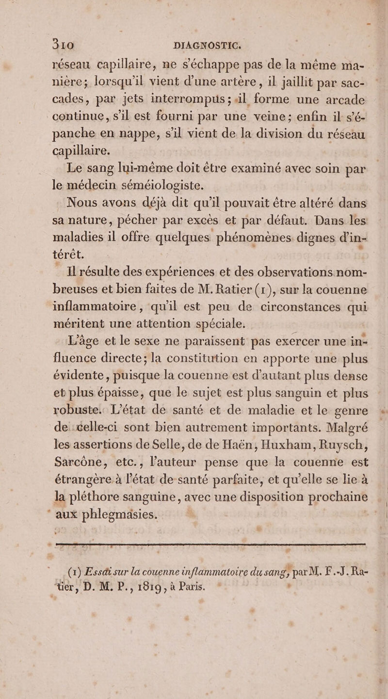 * réseau capillaire, ne s'échappe pas de la même ma- niere; lorsqu'il vient d'une artère, il jaillit par sac- cades, par jets interrompus ; il forme une arcade continue, s’il est fourni par une veine; enfin il s’é- panche en nappe, s’il vient de la division du réseau capillaire. Le sang lui-même doit être examiné avec soin par le médecin séméiologiste. Nous avons déjà dit qu’il pouvait être altéré dans sa nature, pécher par excès et par défaut. Dans les maladies il offre quelques phénomènes. dignes d'in- térêt. Il résulte des expériences et des observations nom- breuses et bien faites de M. Ratier(r), sur la couenne inflammatoire, qu'il est peu de circonstances qui méritent une attention spéciale. | | L'âge et le sexe ne paraissent pas exercer une in- fluence directe; la constitution en apporte une plus évidente, puisque la couenne est d'autant plus dense et plus épaisse, que le sujet est plus sanguin et plus robuste. L'état de santé et de maladie et le genre de celle-ci sont bien autrement importants. Malgré les assertions de Selle, de de Haën, Huxham, Ruysch, Sarcône, etc., l’auteur pense que la couenne est étrangère à l’état de-santé parfaite, et qu'elle se lie à la pléthore sanguine, avec une disposition prochaine aux phlegmasies. | (x) Essdi sur la couenne inflammatoire du sang, par M. F.-J.Ra-