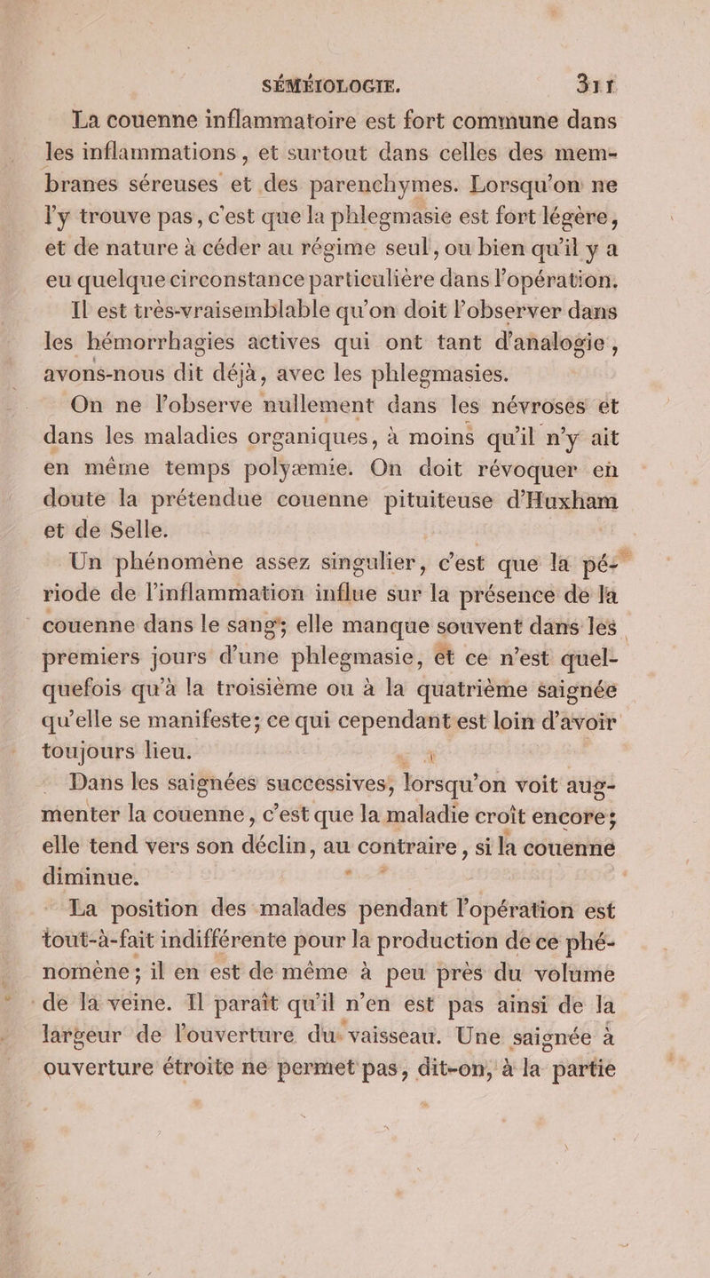 La couenne inflammatoire est fort commune dans les inflammations , et surtout dans celles des mem- branes séreuses et des parenchymes. Lorsqu'on ne l'y trouve pas, c'est que la phlegmasie est fort légère, et de nature à céder au régime seul, ou bien qu’il y a eu quelque circonstance particulière dans l'opération. Il est très-vraisemblable qu’on doit observer dans les hémorrhagies actives qui ont tant d'analogie , avons-nous dit déjà, avec les phlegmasies. On ne l’observe nullement dans les névroses et dans les maladies organiques, à moins qu'il n'y ait en même temps polyæmie. On doit révoquer en doute la prétendue couenne pituiteuse d’Huxham et de Selle. | Un phénomène assez singulier, c'est que la pée riode de l’inflammation rire sur la présence de la ” couenne dans le sang; elle manque souvent dans les | premiers jours dise phlegmasie, et ce n’est quel- quefois qu’à la troisième ou à la quatrième saignée qu’elle se manifeste; ce qui cependantest loin d'avoir toujours lieu. 4 Dans les saignées successives, lorsqu’ on voit aug- menter la couenne, c’est que la eme croit encore; elle tend vers son déclin, au contraire , si la couenne diminue. . | La position des malades pendant l'opération est tout-à-fait indifférente pou la production de ce phé- nomène ; il en est de même à peu près du volume de Ia veine. 1 Baraïît qu’il n’en est pas ainsi de Ja largeur de l'ouverture du ‘vaisseau. Une saignée à ouverture étroite ne permet pas, dit-on, à la pe
