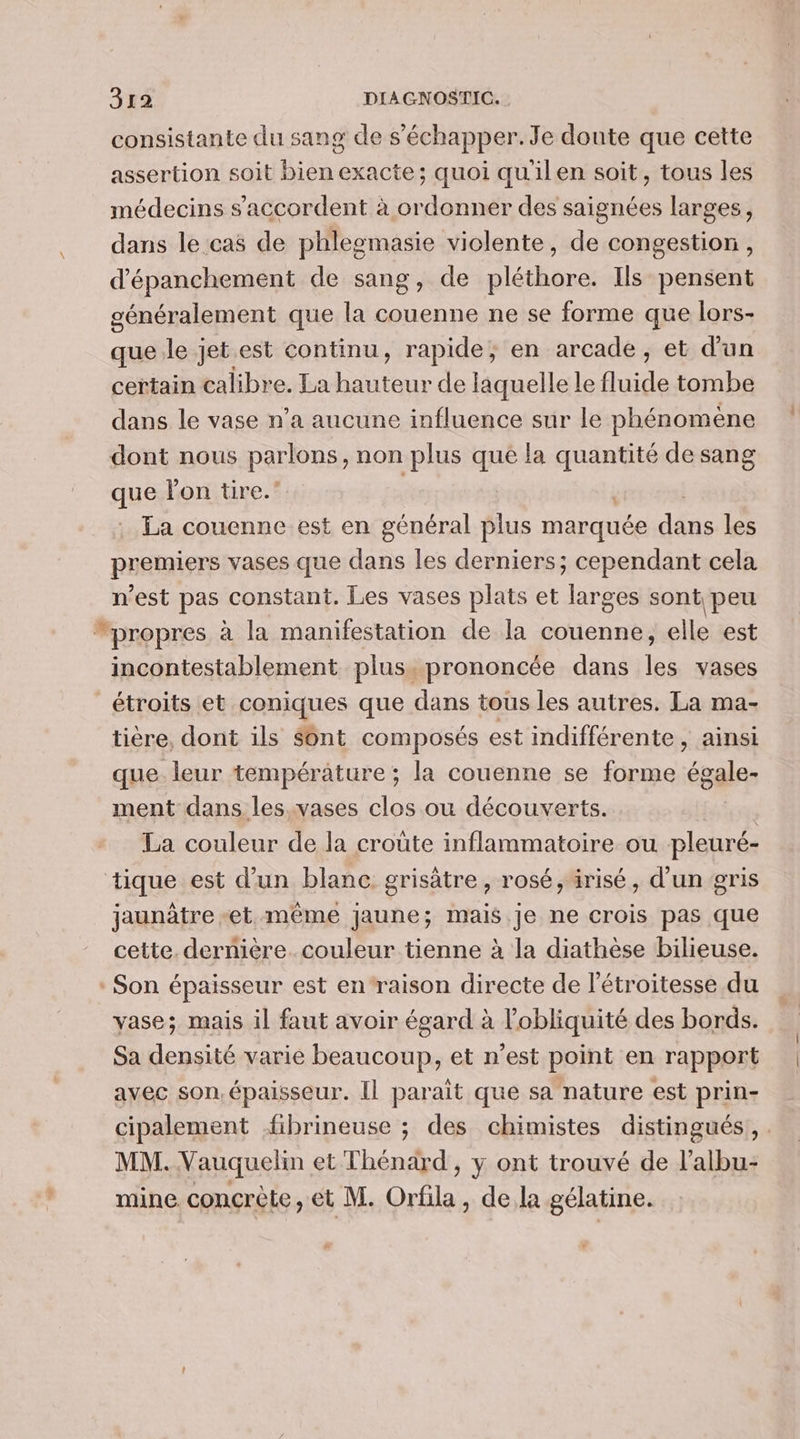 + \ consistante du sang de s'échapper. Je doute que cette assertion soit bien exacte; quoi qu'ilen soit, tous les médecins s'accordent à ordonner des saignées larges, dans le cas de phlesmasie violente, de congestion , d'épanchement de sang, de pléthore. Ils pensent généralement que la couenne ne se forme que lors- que le jet.est continu, rapide, en arcade, et d'un certain calibre. La baie de laquelle le fluide tombe dans le vase n’a aucune influence sur le phénomène dont nous parlons, non plus que la quantité de sang que lon tire.’ : . La couenne est en général plus marquée due les premiers vases que dans les derniers; cependant cela n'est pas constant. Les vases plats et larges sont peu incontestablement plus. prononcée dans les vases étroits et coniques que dans tous les autres. La ma- tière, dont ils Sont composés est indifférente, ainsi que. leur température ; la couenne se forme égale- ment dans les.vases clos ou découverts. | La couleur de la croûte inflammatoire ou pleuré- jaunàtre -et même Jaune; mais. je ne crois pas que cette. dernière. couleur tienne à la diathèse bilieuse. vase; mais il faut avoir égard à l’obliquité des bords. Sa densité varie beaucoup, et n’est point en rapport avec son.épaisseur. Il parait que sa nature est prin- cipalement fibrineuse ; des chimistes distingués, . MM. Vauquelin et Thénard , y ont trouvé de l’albu- mine. concrète, et M. Orfila, dela gélatine.