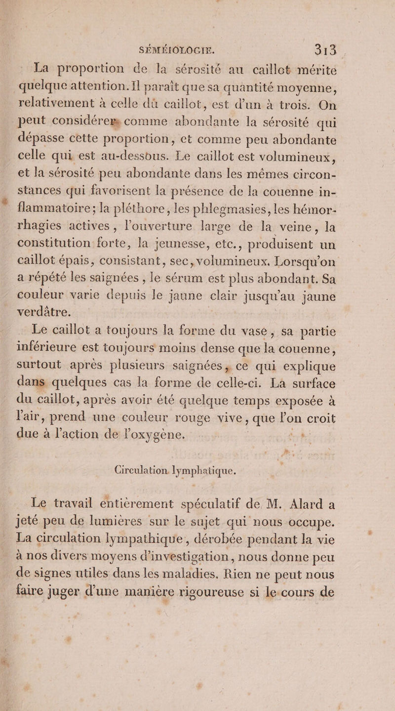 La proportion de la sérosité au caillot mérite quelque attention. Il paraît que sa quantité moyenne, relativement à celle dû caillot, est d’un à trois. On peut considérer comme Se la sérosité qui dépasse cette proportion, et comme peu abondante celle qui est au-dessbus. Le caillot est volumineux, et la sérosité peu abondante dans les mêmes circon- stances qui favorisent la présence de la couenne in- flammatoire; la pléthore, les phlegmasies, les hémor- constitution forte, la jeunesse, etc., produisent un caillot épais, consistant, sec, volumineux. Lorsqu'on a répété les ions) le sérum est plus abondant. Sa couleur varie depuis le jaune clair jusqu'au jaune verdâtre. Le caillot a toujours la forme du vase, sa partie inférieure est toujours moins dense que la couenne, surtout après plusieurs saignées, ce qui explique dans quelques cas la forme de celle-ci. La surface du caillot, après avoir été quelque temps exposée à Pair os une couleur rouge vives que lon croit due à l’action de oxygène. rh Circulation. lymphatique. Le travail enticrement spéculatif de M. Alard a La circulation Iympathique, dérobée pendant la vie à nos divers moyens d'investigation, nous donne peu de signes utiles dans les maladies. Rien ne peut nous faire juger d'une manière rigoureuse si le:cours de
